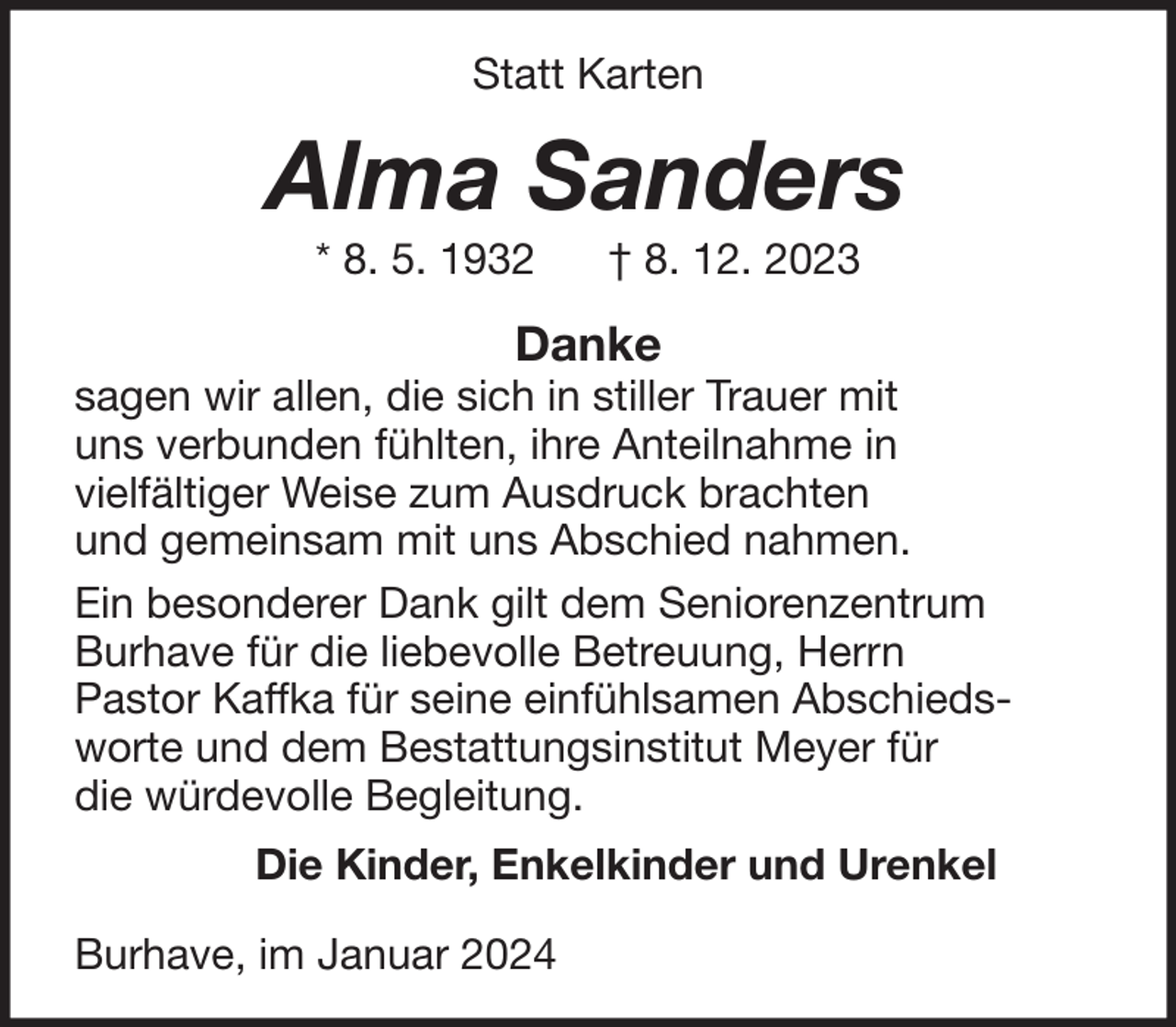 <p>Statt Karten</p><p>Alma Sanders<br />* 8. 5. 1932</p><p>† 8. 12. 2023</p><p>Danke</p><p>sagen wir allen, die sich in stiller Trauer mit<br />uns verbunden fühlten, ihre Anteilnahme in<br />vielfältiger Weise zum Ausdruck brachten<br />und gemeinsam mit uns Abschied nahmen.<br />Ein besonderer Dank gilt dem Seniorenzentrum<br />Burhave für die liebevolle Betreuung, Herrn<br />Pastor Kaffka für seine einfühlsamen Abschiedsworte und dem Bestattungsinstitut Meyer für<br />die würdevolle Begleitung.<br />Die Kinder, Enkelkinder und Urenkel<br />Burhave, im Januar 2024</p>
