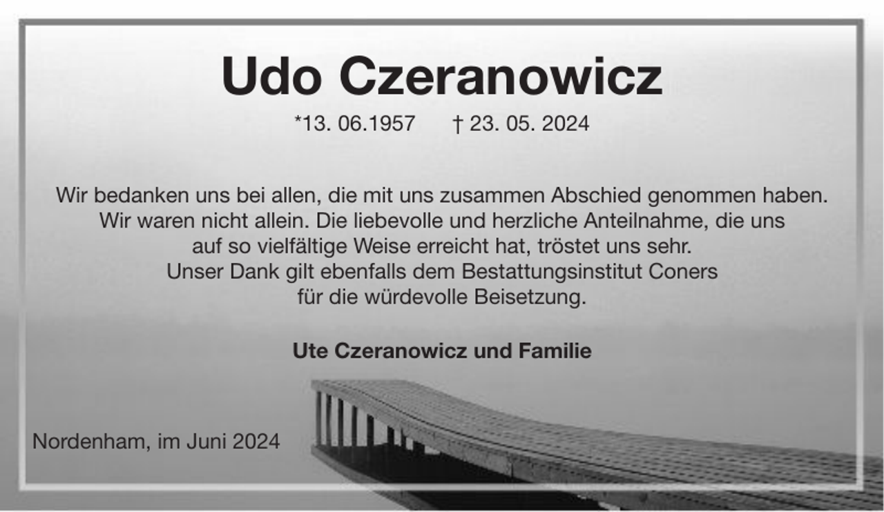<p>Udo Czeranowicz<br />*13. 06.1957</p><p>† 23. 05. 2024</p><p>Wir bedanken uns bei allen, die mit uns zusammen Abschied genommen haben.<br />Wir waren nicht allein. Die liebevolle und herzliche Anteilnahme, die uns<br />auf so vielfältige Weise erreicht hat, tröstet uns sehr.<br />Unser Dank gilt ebenfalls dem Bestattungsinstitut Coners<br />für die würdevolle Beisetzung.<br />Ute Czeranowicz und Familie</p><p>Nordenham, im Juni 2024</p>