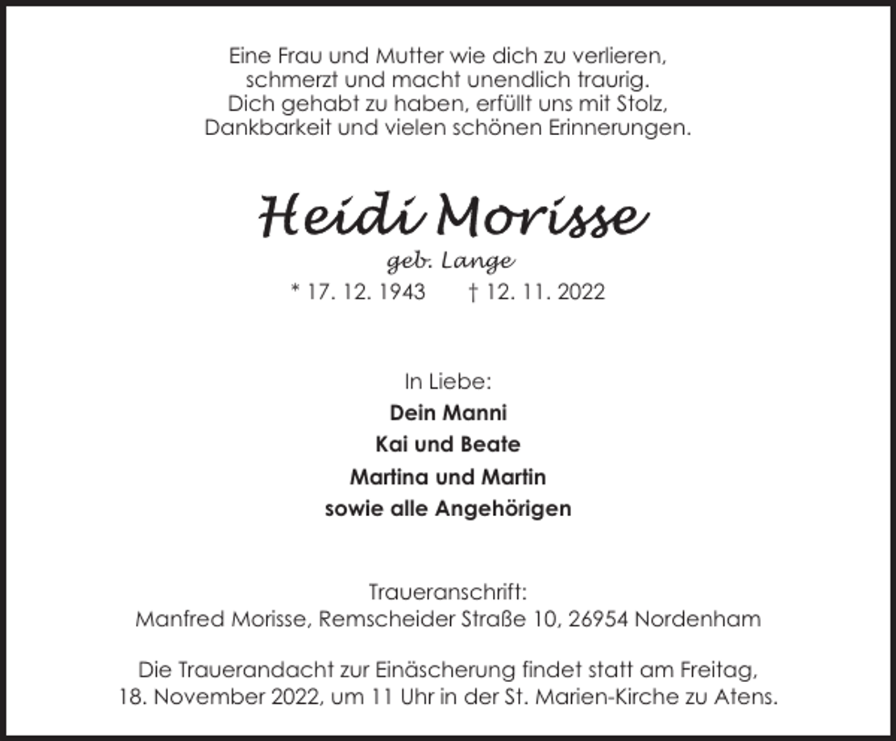 <p>Eine Frau und Mutter wie dich zu verlieren,<br />schmerzt und macht unendlich traurig.<br />Dich gehabt zu haben, erfüllt uns mit Stolz,<br />Dankbarkeit und vielen schönen Erinnerungen.</p><p>geb. Lange</p><p>* 17. 12. 1943</p><p>† 12. 11. 2022</p><p>In Liebe:<br />Dein Manni<br />Kai und Beate<br />Martina und Martin<br />sowie alle Angehörigen</p><p>Traueranschrift:<br />Manfred Morisse, Remscheider Straße 10, 26954 Nordenham<br />Die Trauerandacht zur Einäscherung findet statt am Freitag,<br />18. November 2022, um 11 Uhr in der St. Marien-Kirche zu Atens.</p>