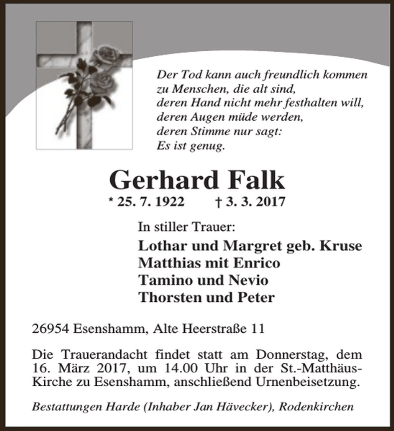 <p>Der Tod kann auch freundlich kommen<br />zu Menschen, die alt sind,<br />deren Hand nicht mehr festhalten will,<br />deren Augen müde werden,<br />deren Stimme nur sagt:<br />Es ist genug.</p><p>Gerhard Falk</p><p>* 25. 7. 1922</p><p>† 3. 3. 2017</p><p>In stiller Trauer:</p><p>Lothar und Margret geb. Kruse<br />Matthias mit Enrico<br />Tamino und Nevio<br />Thorsten und Peter<br />26954 Esenshamm, Alte Heerstraße 11<br />Die Trauerandacht findet statt am Donnerstag, dem<br />16. März 2017, um 14.00 Uhr in der St.-MatthäusKirche zu Esenshamm, anschließend Urnenbeisetzung.<br />Bestattungen Harde (Inhaber Jan Hävecker), Rodenkirchen</p>