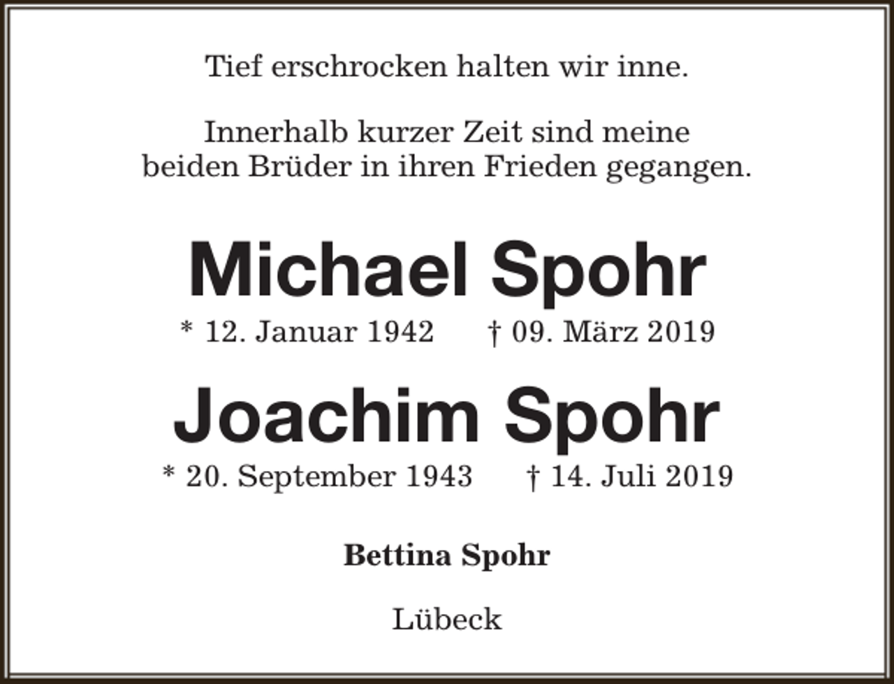 <p>Tief erschrocken halten wir inne.<br />Innerhalb kurzer Zeit sind meine<br />beiden Brüder in ihren Frieden gegangen.</p><p>Michael Spohr</p><p>* 12. Januar 1942</p><p>† 09. März 2019</p><p>Joachim Spohr</p><p>* 20. September 1943</p><p>† 14. Juli 2019</p><p>Bettina Spohr<br />Lübeck</p>