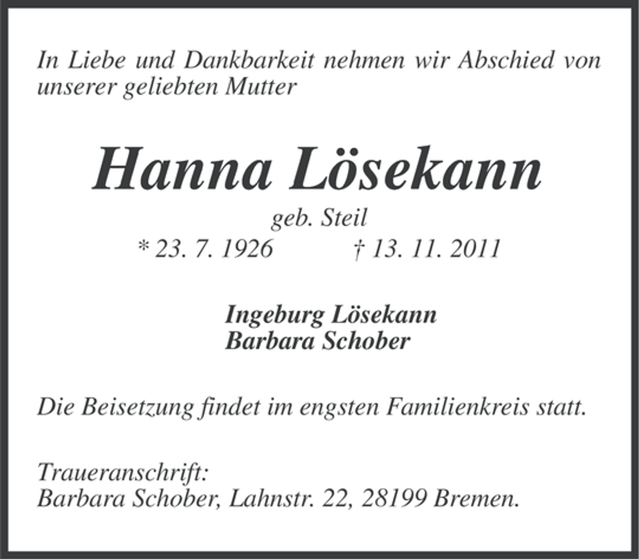 <p>In Liebe und Dankbarkeit nehmen wir Abschied von<br />unserer geliebten Mutter</p><p>Hanna Lösekann<br />geb. Steil<br />* 23. 7. 1926<br />† 13. 11. 2011<br />Ingeburg Lösekann<br />Barbara Schober<br />Die Beisetzung findet im engsten Familienkreis statt.<br />Traueranschrift:<br />Barbara Schober, Lahnstr. 22, 28199 Bremen.</p>