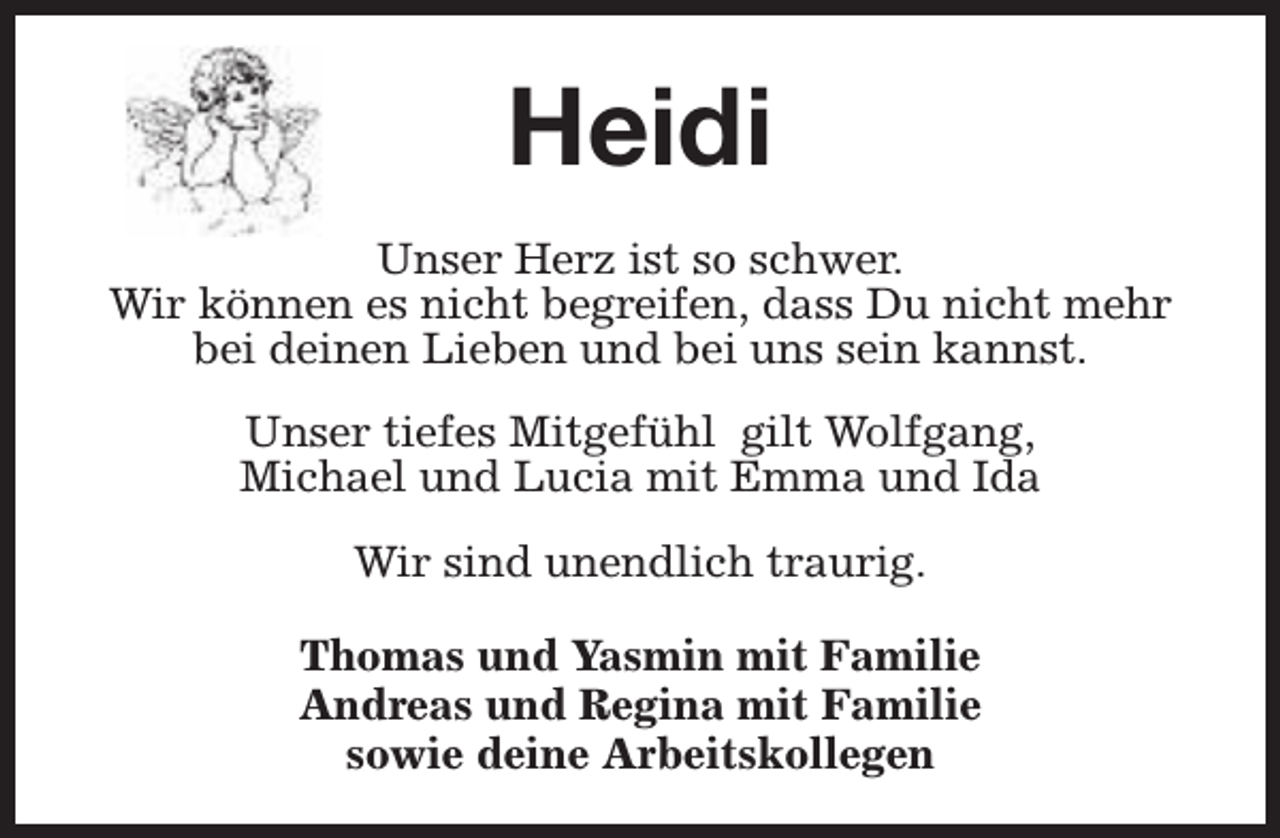 <p>Heidi<br />Unser Herz ist so schwer.<br />Wir können es nicht begreifen, dass Du nicht mehr<br />bei deinen Lieben und bei uns sein kannst.<br />Unser tiefes Mitgefühl gilt Wolfgang,<br />Michael und Lucia mit Emma und Ida<br />Wir sind unendlich traurig.<br />Thomas und Yasmin mit Familie<br />Andreas und Regina mit Familie<br />sowie deine Arbeitskollegen</p>
