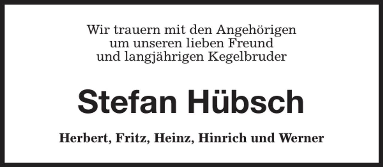 <p>Wir trauern mit den Angehörigen<br />um unseren lieben Freund<br />und langjährigen Kegelbruder</p><p>Stefan Hübsch<br />Herbert, Fritz, Heinz, Hinrich und Werner</p>