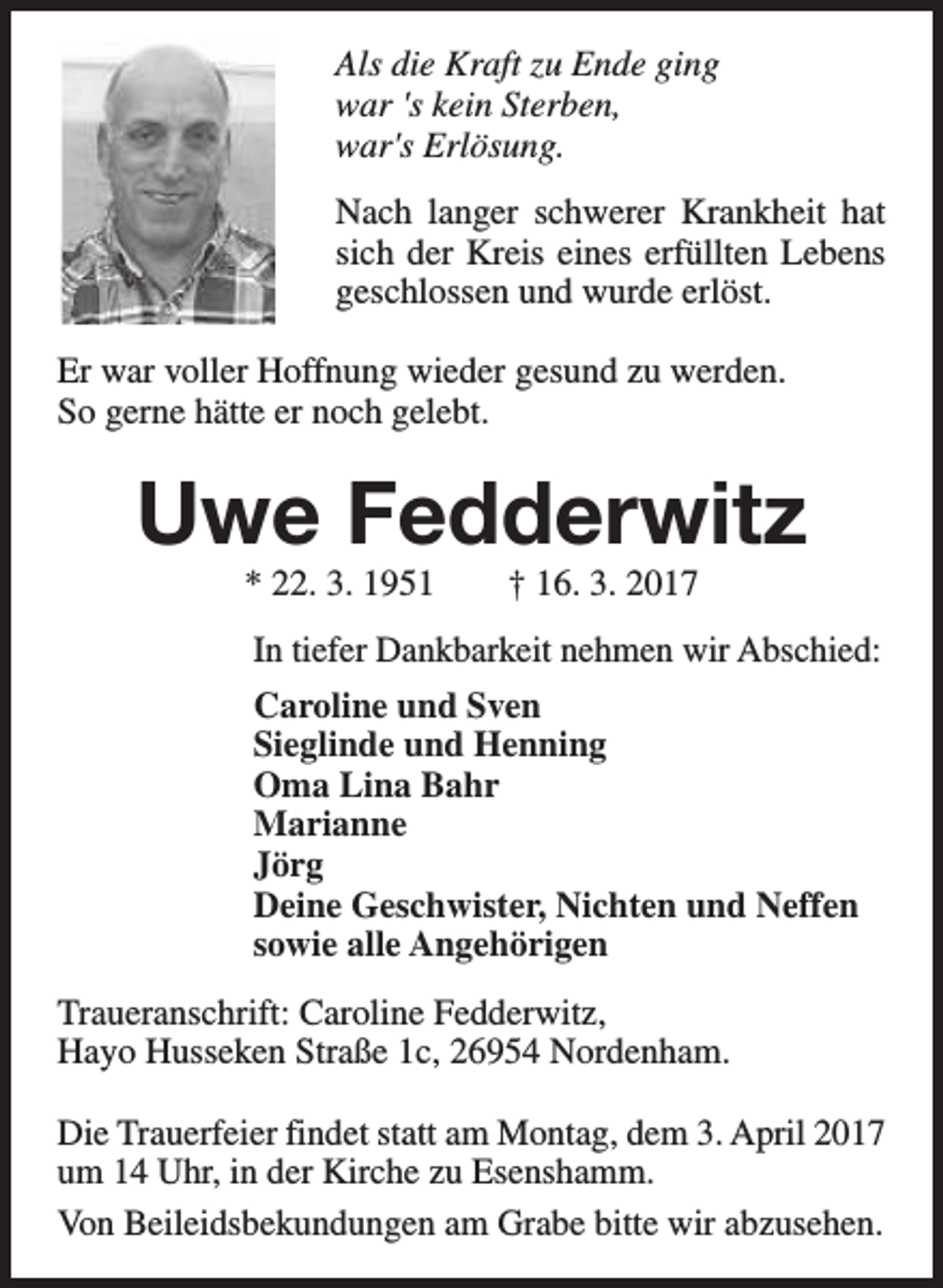 <p>Als die Kraft zu Ende ging<br />war 's kein Sterben,<br />war's Erlösung.<br />Nach langer schwerer Krankheit hat<br />sich der Kreis eines erfüllten Lebens<br />geschlossen und wurde erlöst.<br />Er war voller Hoffnung wieder gesund zu werden.<br />So gerne hätte er noch gelebt.</p><p>Uwe Fedderwitz<br />* 22. 3. 1951</p><p>† 16. 3. 2017</p><p>In tiefer Dankbarkeit nehmen wir Abschied:<br />Caroline und Sven<br />Sieglinde und Henning<br />Oma Lina Bahr<br />Marianne<br />Jörg<br />Deine Geschwister, Nichten und Neffen<br />sowie alle Angehörigen<br />Traueranschrift: Caroline Fedderwitz,<br />Hayo Husseken Straße 1c, 26954 Nordenham.<br />Die Trauerfeier findet statt am Montag, dem 3. April 2017<br />um 14 Uhr, in der Kirche zu Esenshamm.<br />Von Beileidsbekundungen am Grabe bitte wir abzusehen.</p>