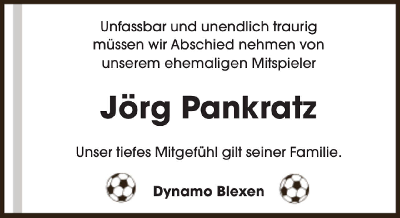 <p>Unfassbar und unendlich traurig<br />müssen wir Abschied nehmen von<br />unserem ehemaligen Mitspieler</p><p>Jörg Pankratz<br />Unser tiefes Mitgefühl gilt seiner Familie.<br />Dynamo Blexen</p>