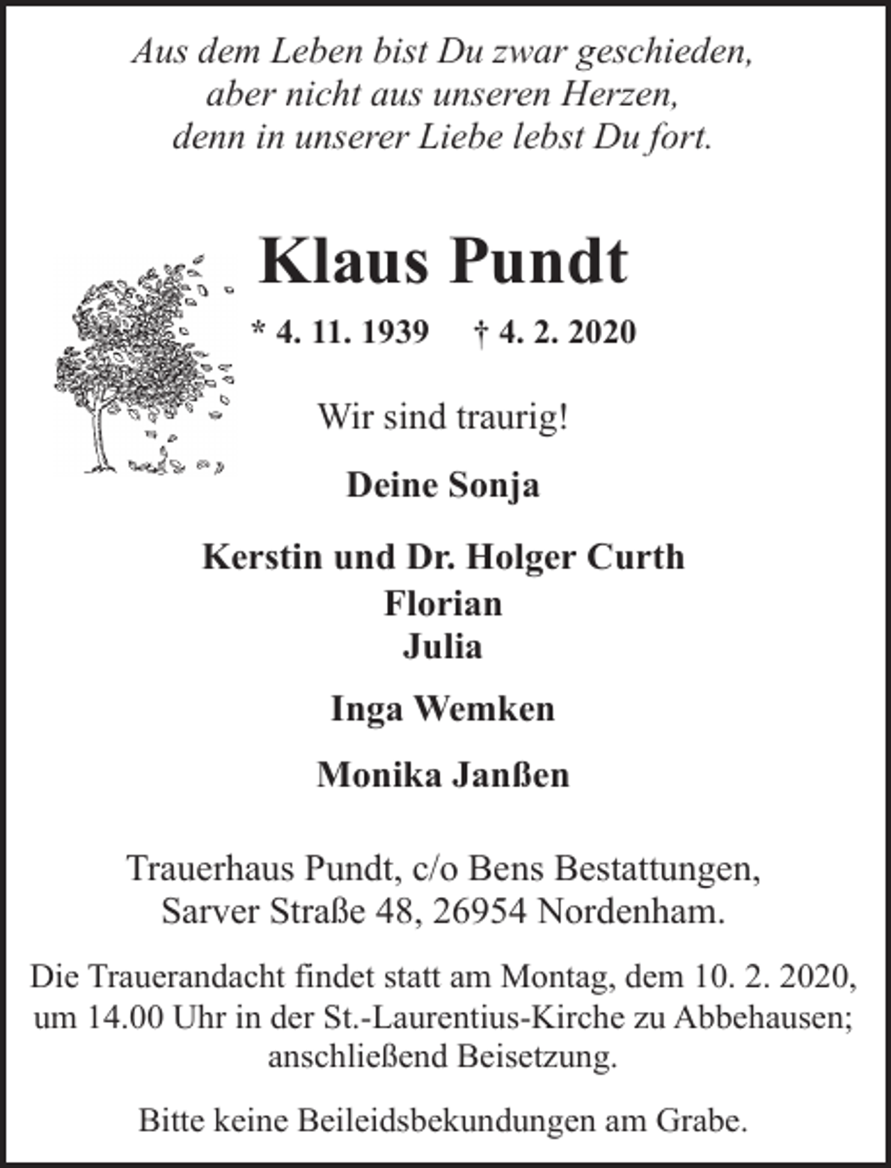 <p>Aus dem Leben bist Du zwar geschieden,<br />aber nicht aus unseren Herzen,<br />denn in unserer Liebe lebst Du fort.</p><p>Klaus Pundt<br />* 4. 11. 1939</p><p>† 4. 2. 2020</p><p>Wir sind traurig!<br />Deine Sonja<br />Kerstin und Dr. Holger Curth<br />Florian<br />Julia<br />Inga Wemken<br />Monika Janßen<br />Trauerhaus Pundt, c/o Bens Bestattungen,<br />Sarver Straße 48, 26954 Nordenham.<br />Die Trauerandacht findet statt am Montag, dem 10. 2. 2020,<br />um 14.00 Uhr in der St.-Laurentius-Kirche zu Abbehausen;<br />anschließend Beisetzung.<br />Bitte keine Beileidsbekundungen am Grabe.</p>