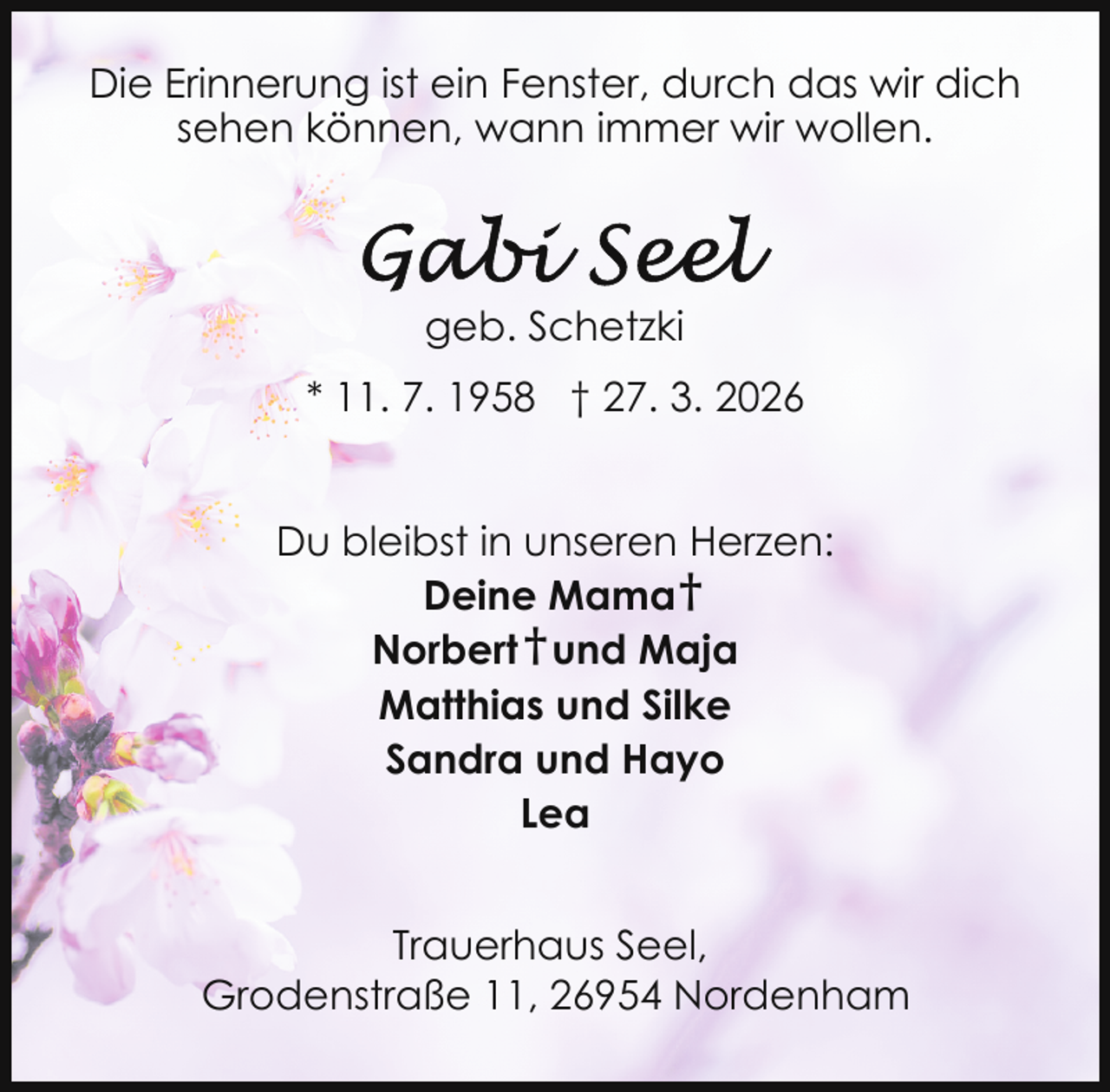 <p>Die Erinnerung ist ein Fenster, durch das wir dich<br />sehen können, wann immer wir wollen.</p>
<p>geb. Schetzki<br />* 11. 7. 1958 † 27. 3. 2026<br />Du bleibst in unseren Herzen:<br />Deine Mama †<br />Norbert † und Maja<br />Matthias und Silke<br />Sandra und Hayo<br />Lea<br />Trauerhaus Seel,<br />Grodenstraße 11, 26954 Nordenham</p>