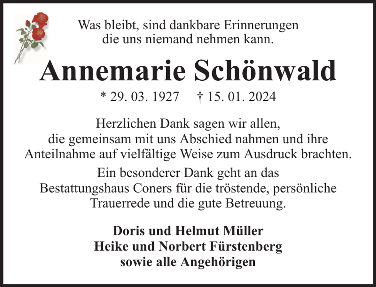 <p>Was bleibt, sind dankbare Erinnerungen<br />die uns niemand nehmen kann.</p><p>Annemarie Schönwald<br />* 29. 03. 1927</p><p>† 15. 01. 2024</p><p>Herzlichen Dank sagen wir allen,<br />die gemeinsam mit uns Abschied nahmen und ihre<br />Anteilnahme auf vielfältige Weise zum Ausdruck brachten.<br />Ein besonderer Dank geht an das<br />Bestattungshaus Coners für die tröstende, persönliche<br />Trauerrede und die gute Betreuung.<br />Doris und Helmut Müller<br />Heike und Norbert Fürstenberg<br />sowie alle Angehörigen</p>