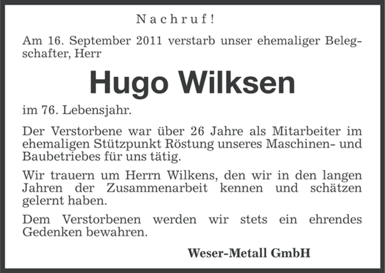 <p>Nachruf!<br />Am 16. September 2011 verstarb unser ehemaliger Belegschafter, Herr</p><p>Hugo Wilksen<br />im 76. Lebensjahr.<br />Der Verstorbene war über 26 Jahre als Mitarbeiter im<br />ehemaligen Stützpunkt Röstung unseres Maschinen- und<br />Baubetriebes für uns tätig.<br />Wir trauern um Herrn Wilkens, den wir in den langen<br />Jahren der Zusammenarbeit kennen und schätzen<br />gelernt haben.<br />Dem Verstorbenen werden wir stets ein ehrendes<br />Gedenken bewahren.<br />Weser-Metall GmbH</p>