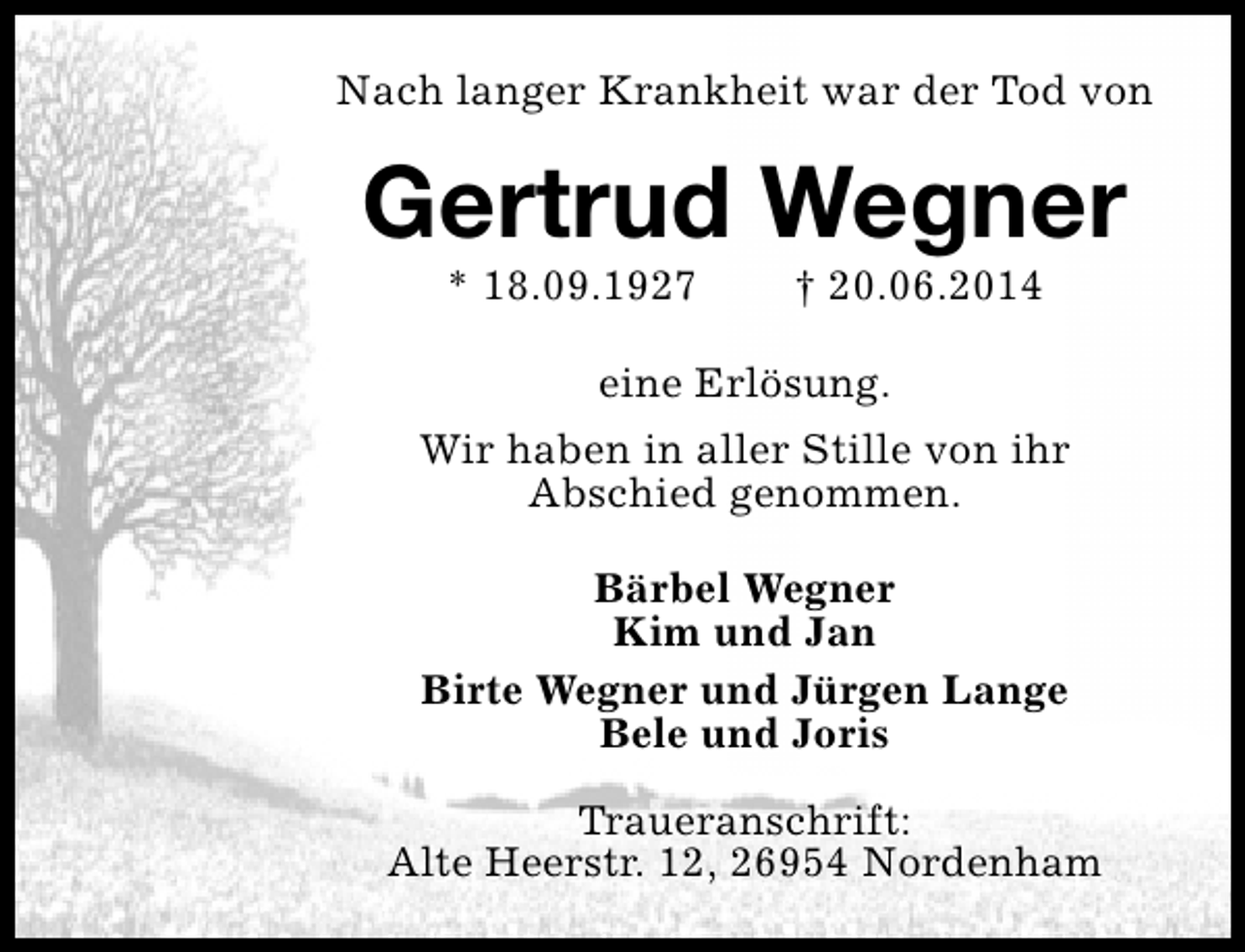<p>Nach langer Krankheit war der Tod von</p><p>Gertrud Wegner<br />* 18.09.1927</p><p>† 20.06.2014</p><p>eine Erlösung.<br />Wir haben in aller Stille von ihr<br />Abschied genommen.<br />Bärbel Wegner<br />Kim und Jan<br />Birte Wegner und Jürgen Lange<br />Bele und Joris<br />Traueranschrift:<br />Alte Heerstr. 12, 26954 Nordenham</p>