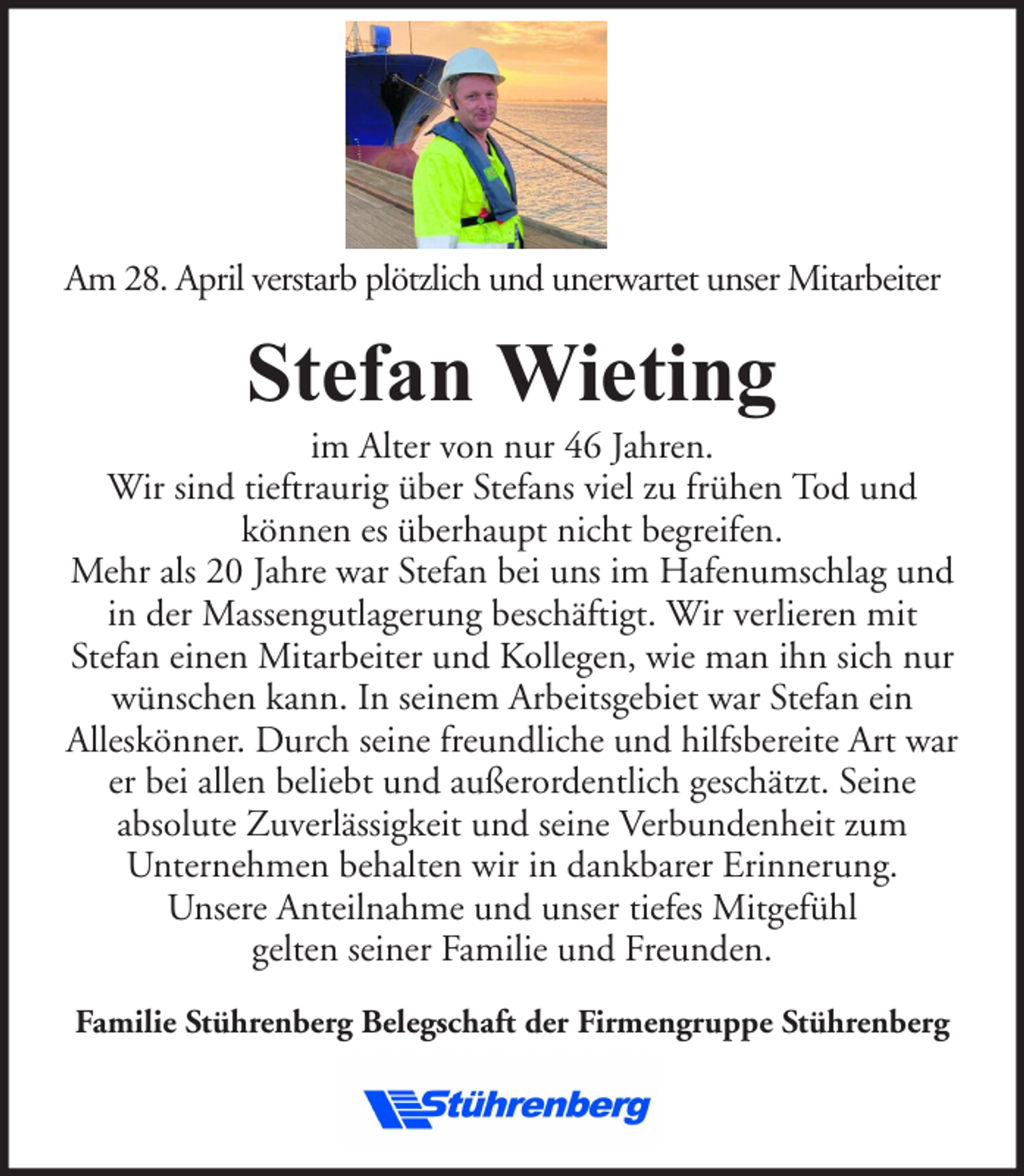 <p>Am 28. April verstarb plötzlich und unerwartet unser Mitarbeiter</p><p>Stefan Wieting</p><p>im Alter von nur 46 Jahren.<br />Wir sind tieftraurig über Stefans viel zu frühen Tod und<br />können es überhaupt nicht begreifen.<br />Mehr als 20 Jahre war Stefan bei uns im Hafenumschlag und<br />in der Massengutlagerung beschäftigt. Wir verlieren mit<br />Stefan einen Mitarbeiter und Kollegen, wie man ihn sich nur<br />wünschen kann. In seinem Arbeitsgebiet war Stefan ein<br />Alleskönner. Durch seine freundliche und hilfsbereite Art war<br />er bei allen beliebt und außerordentlich geschätzt. Seine<br />absolute Zuverlässigkeit und seine Verbundenheit zum<br />Unternehmen behalten wir in dankbarer Erinnerung.<br />Unsere Anteilnahme und unser tiefes Mitgefühl<br />gelten seiner Familie und Freunden.<br />Familie Stührenberg Belegschaft der Firmengruppe Stührenberg</p>