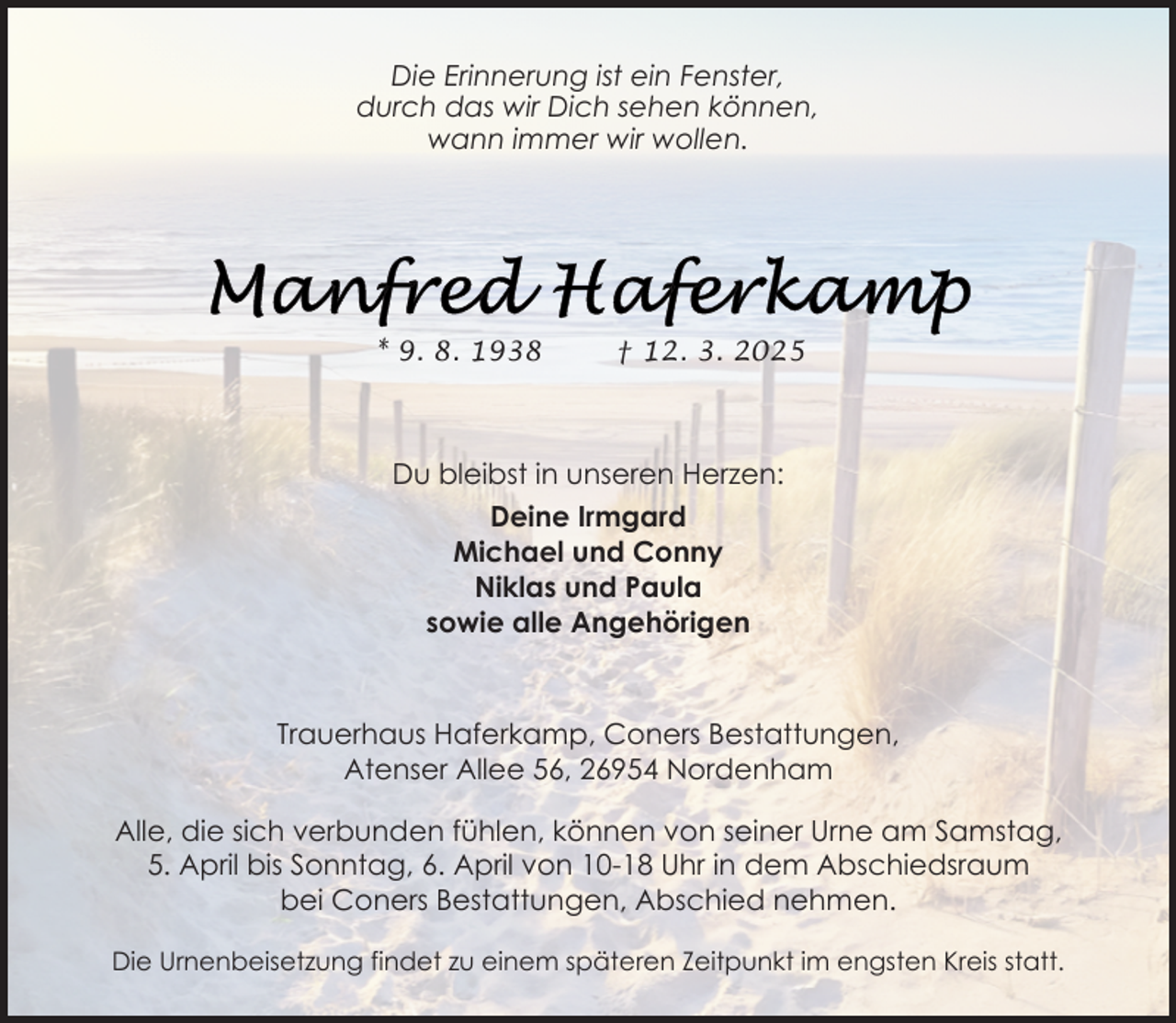 <p>Die Erinnerung ist ein Fenster,<br />durch das wir Dich sehen können,<br />wann immer wir wollen.</p><p>* 9. 8. 1938</p><p>† 12. 3. 2025</p><p>Du bleibst in unseren Herzen:<br />Deine Irmgard<br />Michael und Conny<br />Niklas und Paula<br />sowie alle Angehörigen</p><p>Trauerhaus Haferkamp, Coners Bestattungen,<br />Atenser Allee 56, 26954 Nordenham<br />Alle, die sich verbunden fühlen, können von seiner Urne am Samstag,<br />5. April bis Sonntag, 6. April von 10-18 Uhr in dem Abschiedsraum<br />bei Coners Bestattungen, Abschied nehmen.<br />Die Urnenbeisetzung findet zu einem späteren Zeitpunkt im engsten Kreis statt.</p>