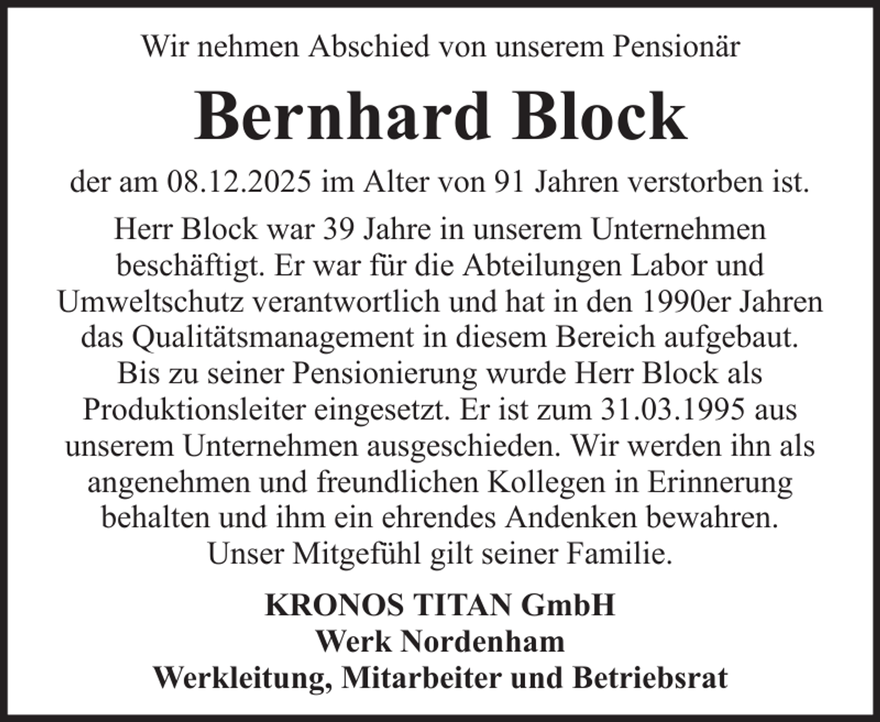 <p>Wir nehmen Abschied von unserem Pensionär</p><p>Bernhard Block<br />der am 08.12.2025 im Alter von 91 Jahren verstorben ist.<br />Herr Block war 39 Jahre in unserem Unternehmen<br />beschäftigt. Er war für die Abteilungen Labor und<br />Umweltschutz verantwortlich und hat in den 1990er Jahren<br />das Qualitätsmanagement in diesem Bereich aufgebaut.<br />Bis zu seiner Pensionierung wurde Herr Block als<br />Produktionsleiter eingesetzt. Er ist zum 31.03.1995 aus<br />unserem Unternehmen ausgeschieden. Wir werden ihn als<br />angenehmen und freundlichen Kollegen in Erinnerung<br />behalten und ihm ein ehrendes Andenken bewahren.<br />Unser Mitgefühl gilt seiner Familie.<br />KRONOS TITAN GmbH<br />Werk Nordenham<br />Werkleitung, Mitarbeiter und Betriebsrat</p>