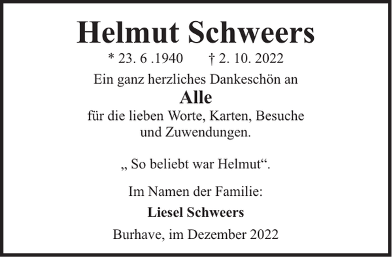 <p>Helmut Schweers<br />* 23. 6 .1940<br />† 2. 10. 2022<br />Ein ganz herzliches Dankeschön an</p><p>Alle</p><p>für die lieben Worte, Karten, Besuche<br />und Zuwendungen.<br />„ So beliebt war Helmut“.<br />Im Namen der Familie:<br />Liesel Schweers<br />Burhave, im Dezember 2022</p>
