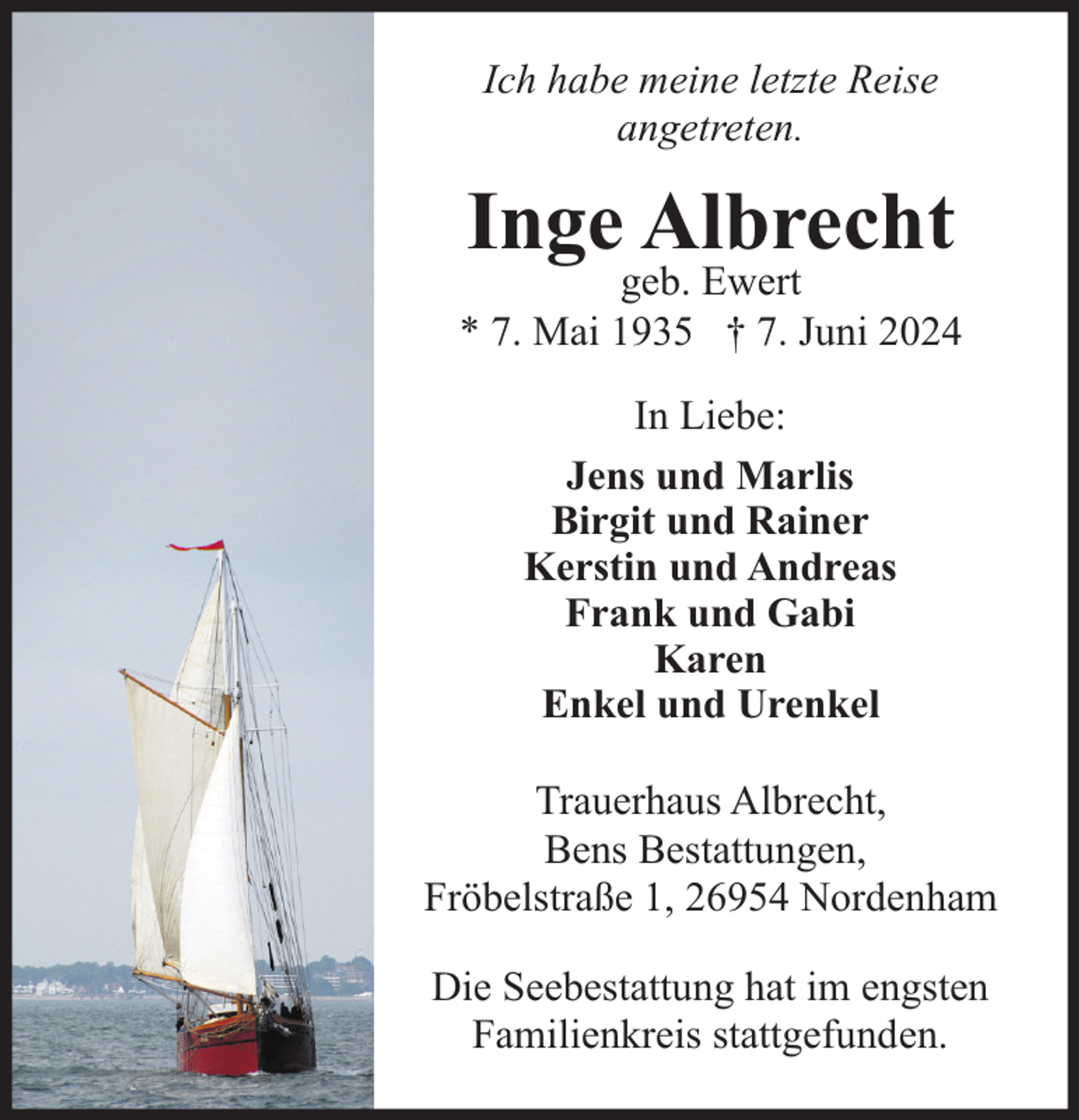 <p>Ich habe meine letzte Reise<br />angetreten.</p><p>Inge Albrecht</p><p>geb. Ewert<br />* 7. Mai 1935 † 7. Juni 2024<br />In Liebe:<br />Jens und Marlis<br />Birgit und Rainer<br />Kerstin und Andreas<br />Frank und Gabi<br />Karen<br />Enkel und Urenkel<br />Trauerhaus Albrecht,<br />Bens Bestattungen,<br />Fröbelstraße 1, 26954 Nordenham<br />Die Seebestattung hat im engsten<br />Familienkreis stattgefunden.</p>
