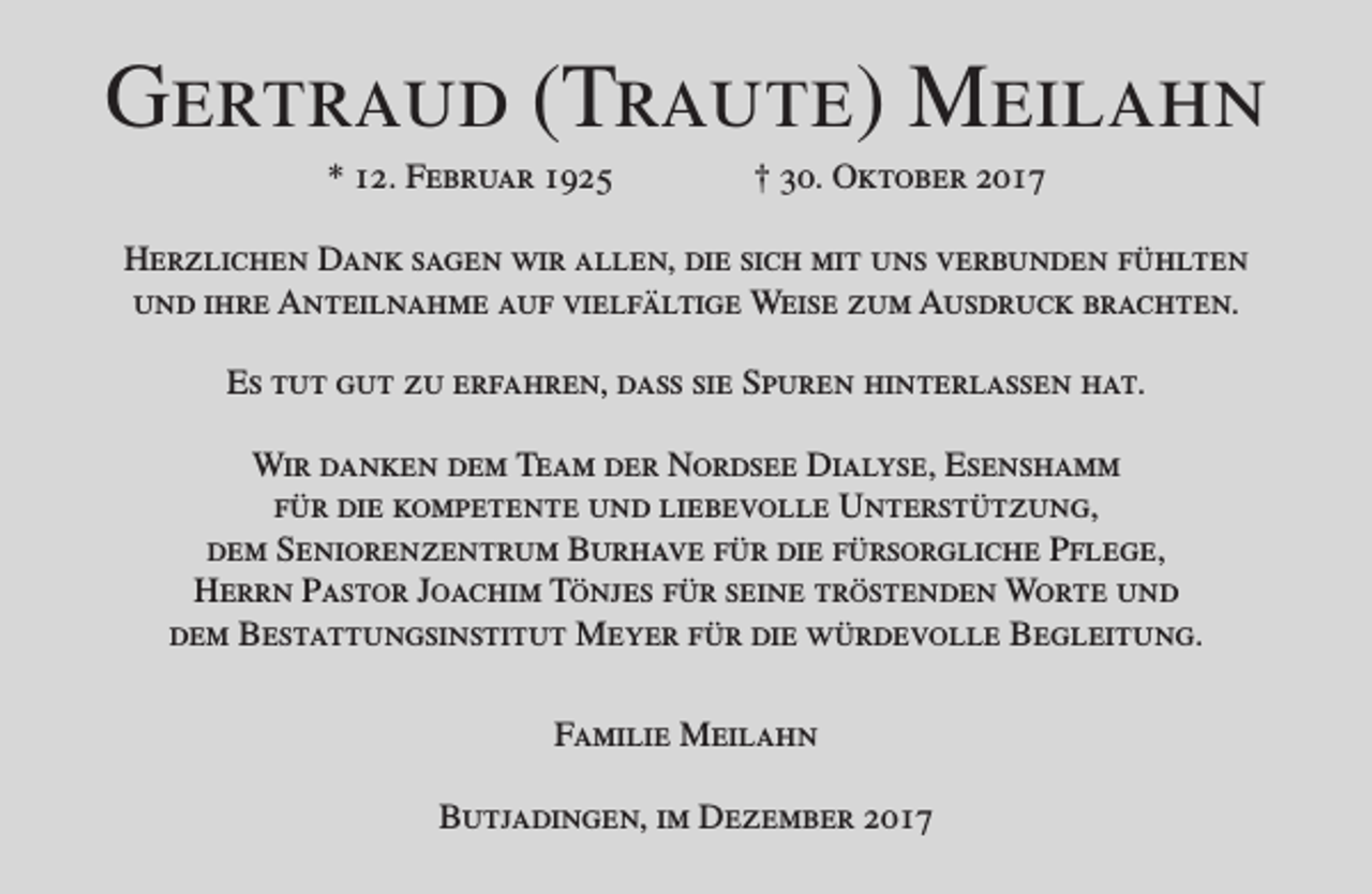 <p>Gertraud (Traute) Meilahn<br />* 12. Februar 1925</p><p>† 30. Oktober 2017</p><p>Herzlichen Dank sagen wir allen, die sich mit uns verbunden fühlten<br />und ihre Anteilnahme auf vielfältige Weise zum Ausdruck brachten.<br />Es tut gut zu erfahren, dass sie Spuren hinterlassen hat.<br />Wir danken dem Team der Nordsee Dialyse, Esenshamm<br />für die kompetente und liebevolle Unterstützung,<br />dem Seniorenzentrum Burhave für die fürsorgliche Pflege,<br />Herrn Pastor Joachim Tönjes für seine tröstenden Worte und<br />dem Bestattungsinstitut Meyer für die würdevolle Begleitung.<br />Familie Meilahn<br />Butjadingen, im Dezember 2017</p>