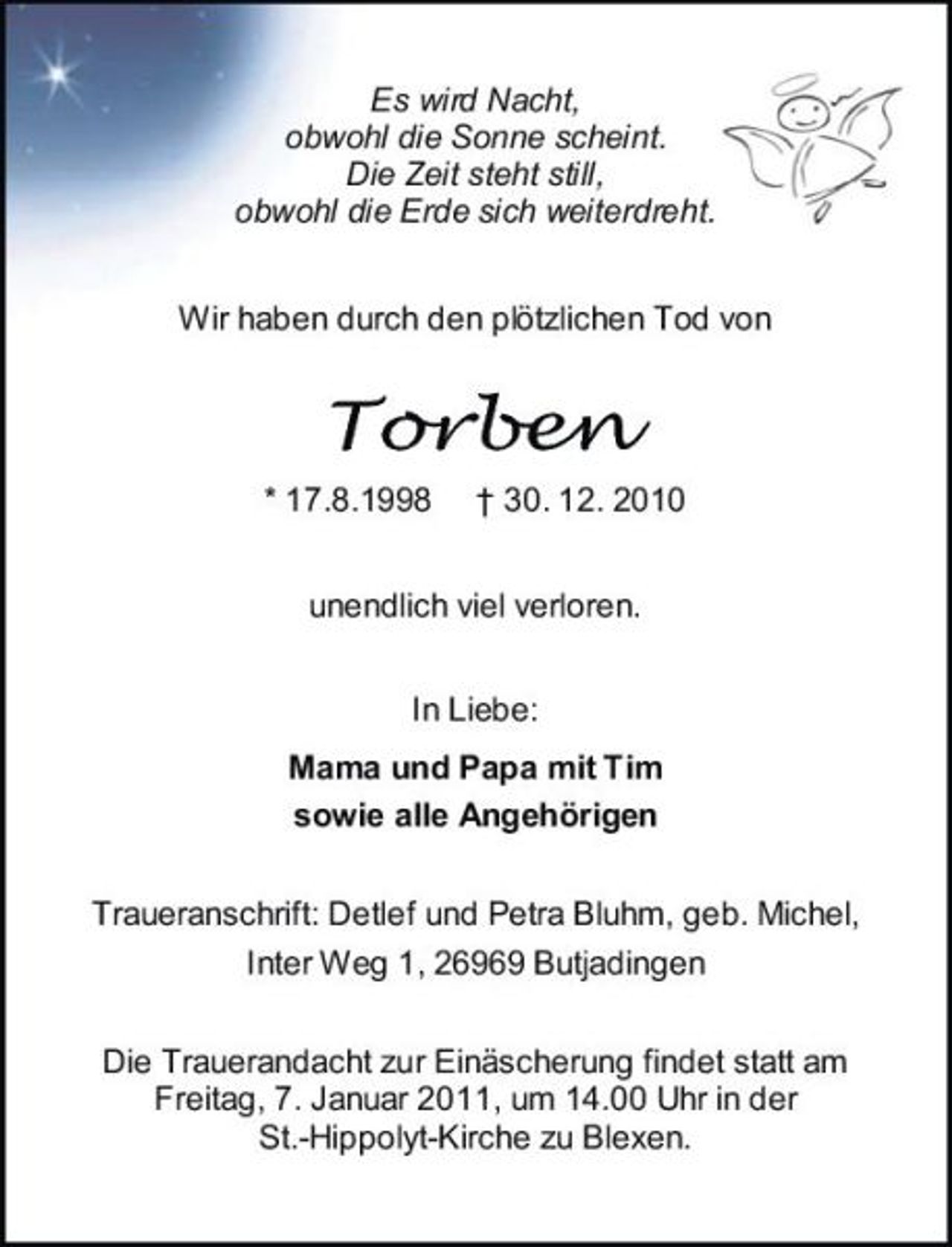 <p>Es wird Nacht, obwohl die Sonne scheint. Die Zeit steht still, obwohl die Erde sich weiterdreht. Wir haben durch den plötzlichen Tod von</p><p>Torben<br />* 17.8.1998 † 30. 12. 2010 unendlich viel verloren. In Liebe: Mama und Papa mit Tim sowie alle Angehörigen Traueranschrift: Detlef und Petra Bluhm, geb. Michel, Inter Weg 1, 26969 Butjadingen Die Trauerandacht zur Einäscherung findet statt am Freitag, 7. Januar 2011, um 14.00 Uhr in der St.-Hippolyt-Kirche zu Blexen.</p>