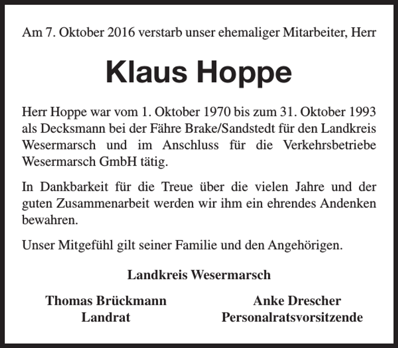 <p>Am 7. Oktober 2016 verstarb unser ehemaliger Mitarbeiter, Herr</p><p>Klaus Hoppe<br />Herr Hoppe war vom 1. Oktober 1970 bis zum 31. Oktober 1993<br />als Decksmann bei der Fähre Brake/Sandstedt für den Landkreis<br />Wesermarsch und im Anschluss für die Verkehrsbetriebe<br />Wesermarsch GmbH tätig.<br />In Dankbarkeit für die Treue über die vielen Jahre und der<br />guten Zusammenarbeit werden wir ihm ein ehrendes Andenken<br />bewahren.<br />Unser Mitgefühl gilt seiner Familie und den Angehörigen.<br />Landkreis Wesermarsch<br />Thomas Brückmann<br />Landrat</p><p>Anke Drescher<br />Personalratsvorsitzende</p>