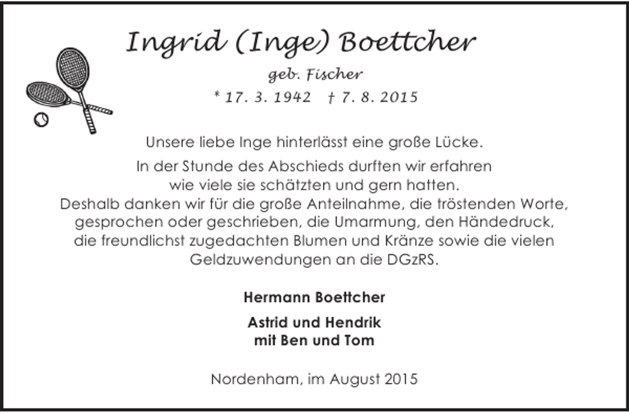 <p>Ingrid (Inge) Boettcher<br />geb. Fischer<br />* 17. 3. 1942</p><p>† 7. 8. 2015</p><p>Unsere liebe Inge hinterlässt eine große Lücke.<br />In der Stunde des Abschieds durften wir erfahren<br />wie viele sie schätzten und gern hatten.<br />Deshalb danken wir für die große Anteilnahme, die tröstenden Worte,<br />gesprochen oder geschrieben, die Umarmung, den Händedruck,<br />die freundlichst zugedachten Blumen und Kränze sowie die vielen<br />Geldzuwendungen an die DGzRS.<br />Hermann Boettcher<br />Astrid und Hendrik<br />mit Ben und Tom<br />Nordenham, im August 2015</p>