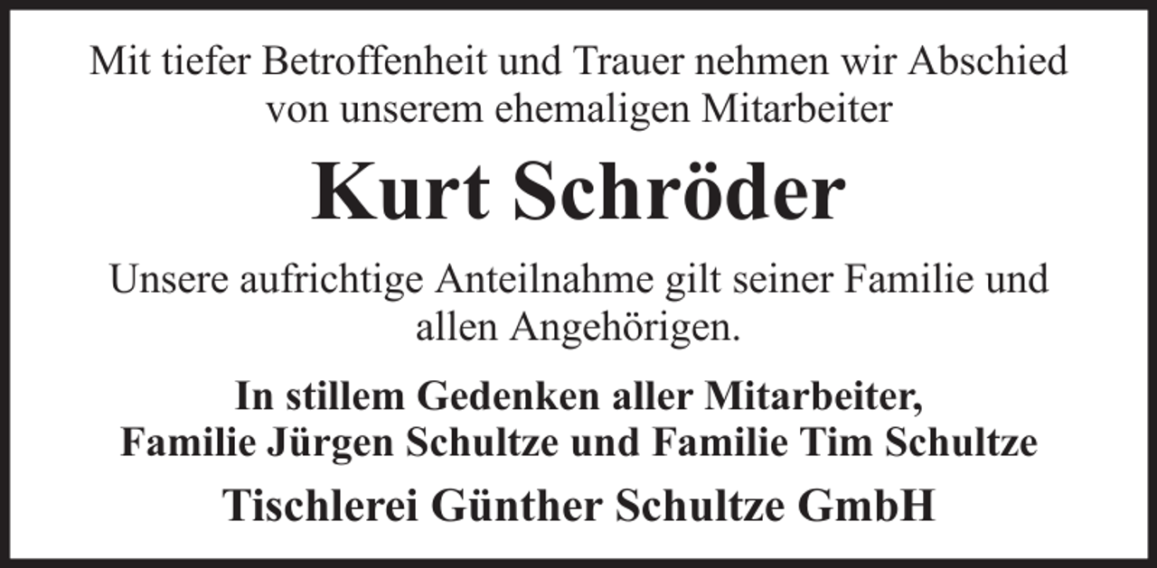 <p>Mit tiefer Betroffenheit und Trauer nehmen wir Abschied<br />von unserem ehemaligen Mitarbeiter</p><p>Kurt Schröder<br />Unsere aufrichtige Anteilnahme gilt seiner Familie und<br />allen Angehörigen.<br />In stillem Gedenken aller Mitarbeiter,<br />Familie Jürgen Schultze und Familie Tim Schultze</p><p>Tischlerei Günther Schultze GmbH</p>