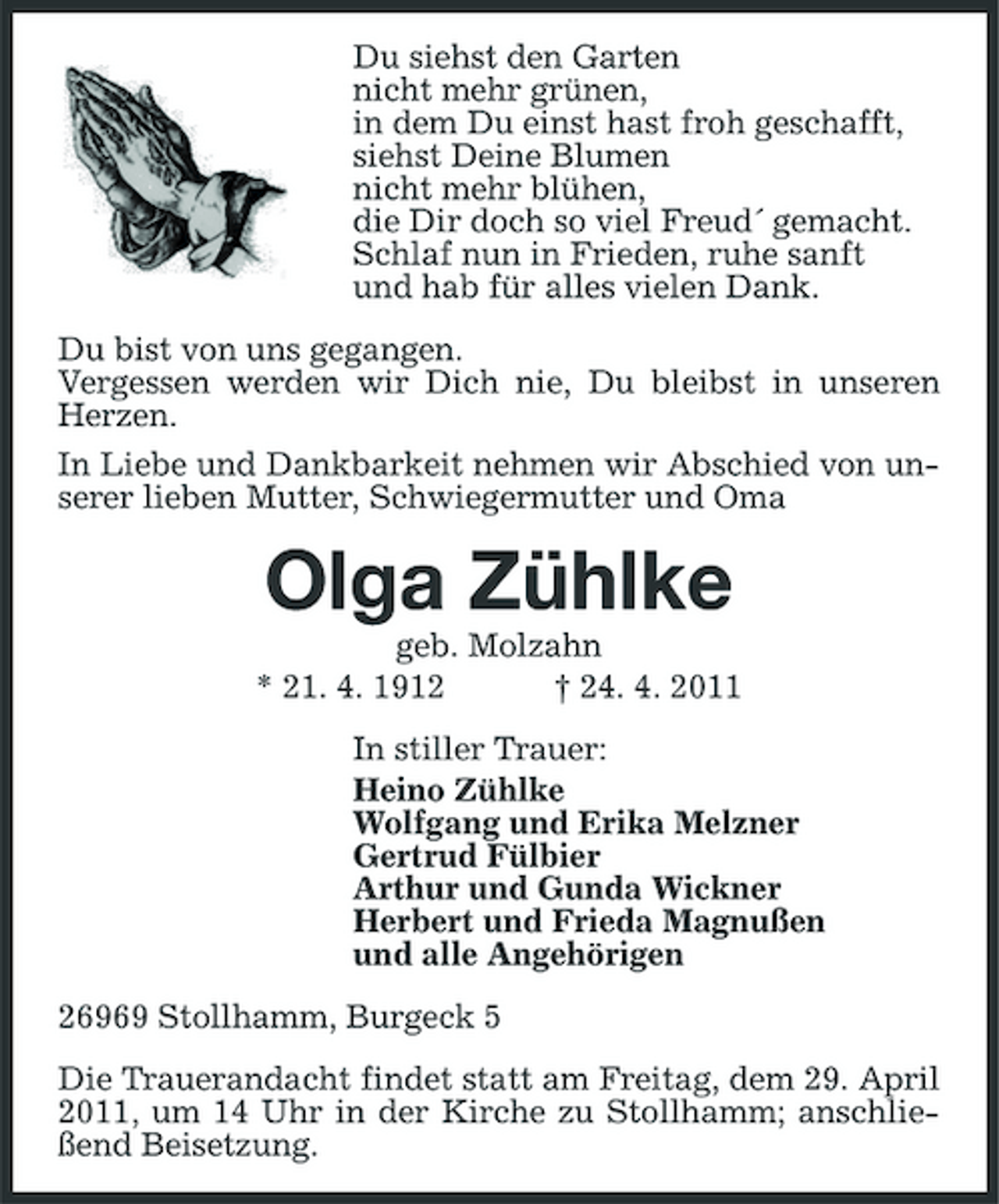 <p>Du siehst den Garten nicht mehr grünen, in dem Du einst hast froh geschafft, siehst Deine Blumen nicht mehr blühen, die Dir doch so viel Freud´ gemacht. Schlaf nun in Frieden, ruhe sanft und hab für alles vielen Dank. Du bist von uns gegangen. Vergessen werden wir Dich nie, Du bleibst in unseren Herzen. In Liebe und Dankbarkeit nehmen wir Abschied von unserer lieben Mutter, Schwiegermutter und Oma</p><p>Olga Zühlke<br />geb. Molzahn * 21. 4. 1912 † 24. 4. 2011 In stiller Trauer: Heino Zühlke Wolfgang und Erika Melzner Gertrud Fülbier Arthur und Gunda Wickner Herbert und Frieda Magnußen und alle Angehörigen 26969 Stollhamm, Burgeck 5 Die Trauerandacht findet statt am Freitag, dem 29. April 2011, um 14 Uhr in der Kirche zu Stollhamm; anschließend Beisetzung.</p>