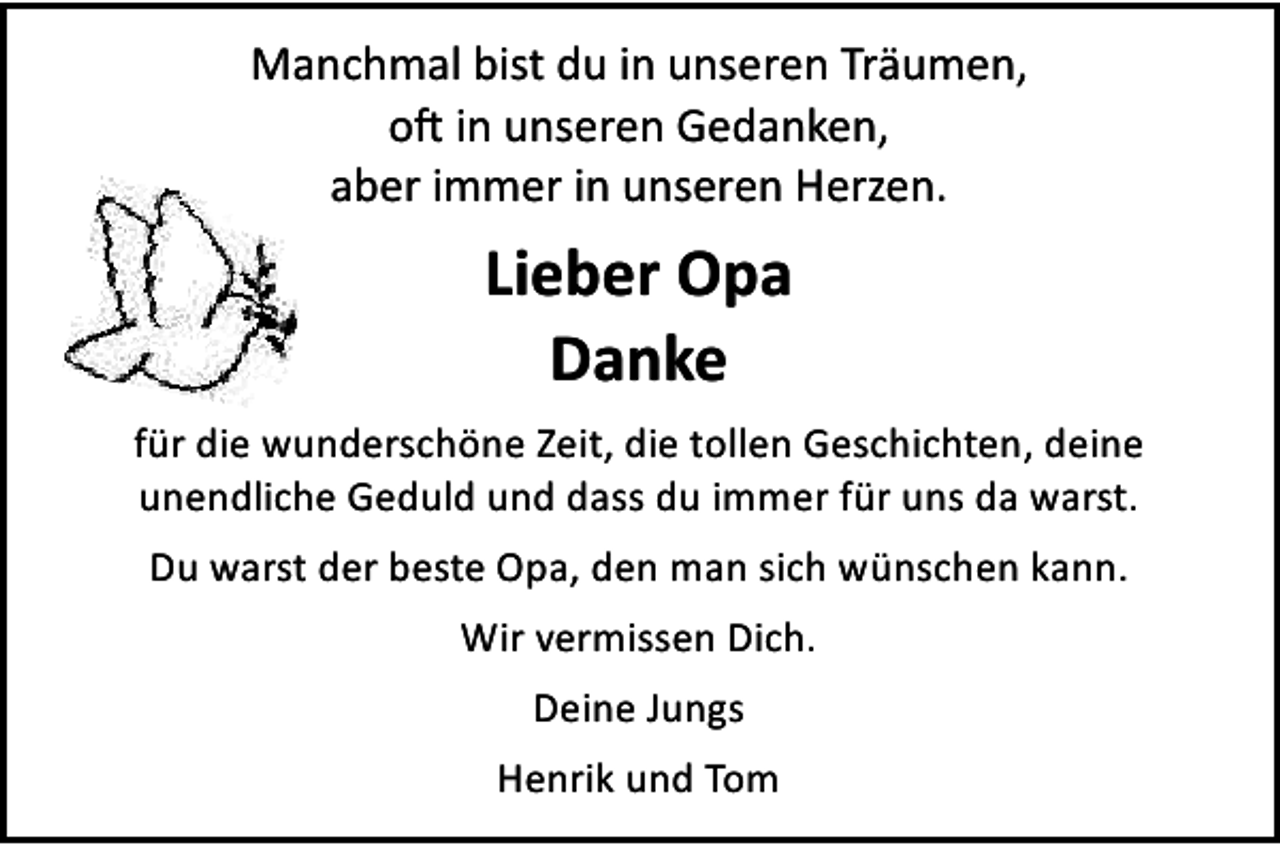 <p>Manchmal bist du in unseren Träumen,<br />o� in unseren Gedanken,<br />aber immer in unseren Herzen.</p><p>Lieber Opa<br />Danke<br />für die wunderschöne Zeit, die tollen Geschichten, deine<br />unendliche Geduld und dass du immer für uns da warst.<br />Du warst der beste Opa, den man sich wünschen kann.<br />Wir vermissen Dich.<br />Deine Jungs<br />Henrik und Tom</p>