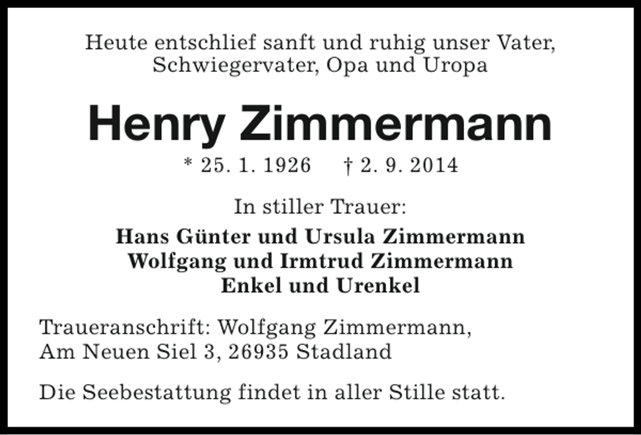 <p>Heute entschlief sanft und ruhig unser Vater,<br />Schwiegervater, Opa und Uropa</p><p>Henry Zimmermann<br />* 25. 1. 1926</p><p>† 2. 9. 2014</p><p>In stiller Trauer:<br />Hans Günter und Ursula Zimmermann<br />Wolfgang und Irmtrud Zimmermann<br />Enkel und Urenkel<br />Traueranschrift: Wolfgang Zimmermann,<br />Am Neuen Siel 3, 26935 Stadland<br />Die Seebestattung findet in aller Stille statt.</p>