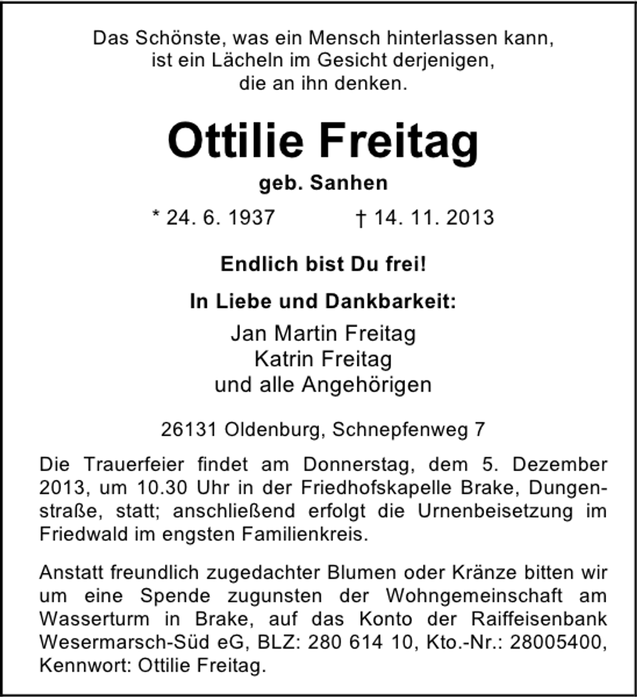 <p>Das Schönste, was ein Mensch hinterlassen kann,<br />ist ein Lächeln im Gesicht derjenigen,<br />die an ihn denken.</p><p>Ottilie Freitag<br />geb. Sanhen</p><p>* 24. 6. 1937</p><p>† 14. 11. 2013</p><p>Endlich bist Du frei!<br />In Liebe und Dankbarkeit:</p><p>Jan Martin Freitag<br />Katrin Freitag<br />und alle Angehörigen<br />26131 Oldenburg, Schnepfenweg 7<br />Die Trauerfeier findet am Donnerstag, dem 5. Dezember<br />2013, um 10.30 Uhr in der Friedhofskapelle Brake, Dungenstraße, statt; anschließend erfolgt die Urnenbeisetzung im<br />Friedwald im engsten Familienkreis.<br />Anstatt freundlich zugedachter Blumen oder Kränze bitten wir<br />um eine Spende zugunsten der Wohngemeinschaft am<br />Wasserturm in Brake, auf das Konto der Raiffeisenbank<br />Wesermarsch-Süd eG, BLZ: 280 614 10, Kto.-Nr.: 28005400,<br />Kennwort: Ottilie Freitag.</p>