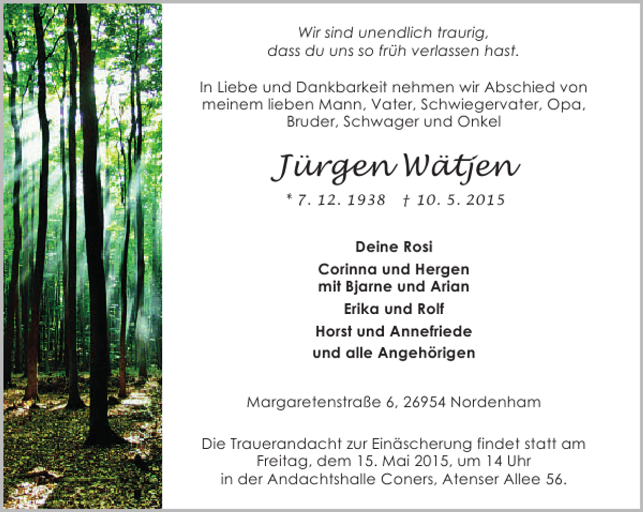 <p>Wir sind unendlich traurig,<br />dass du uns so früh verlassen hast.<br />In Liebe und Dankbarkeit nehmen wir Abschied von<br />meinem lieben Mann, Vater, Schwiegervater, Opa,<br />Bruder, Schwager und Onkel</p><p>Jürgen Wätjen<br />* 7. 12. 1938</p><p>† 10. 5. 2015</p><p>Deine Rosi<br />Corinna und Hergen<br />mit Bjarne und Arian<br />Erika und Rolf<br />Horst und Annefriede<br />und alle Angehörigen<br />Margaretenstraße 6, 26954 Nordenham<br />Die Trauerandacht zur Einäscherung findet statt am<br />Freitag, dem 15. Mai 2015, um 14 Uhr<br />in der Andachtshalle Coners, Atenser Allee 56.</p>
