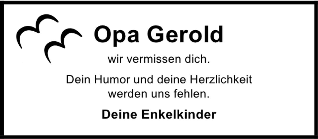 <p>Opa Gerold<br />wir vermissen dich.<br />Dein Humor und deine Herzlichkeit<br />werden uns fehlen.</p><p>Deine Enkelkinder</p>