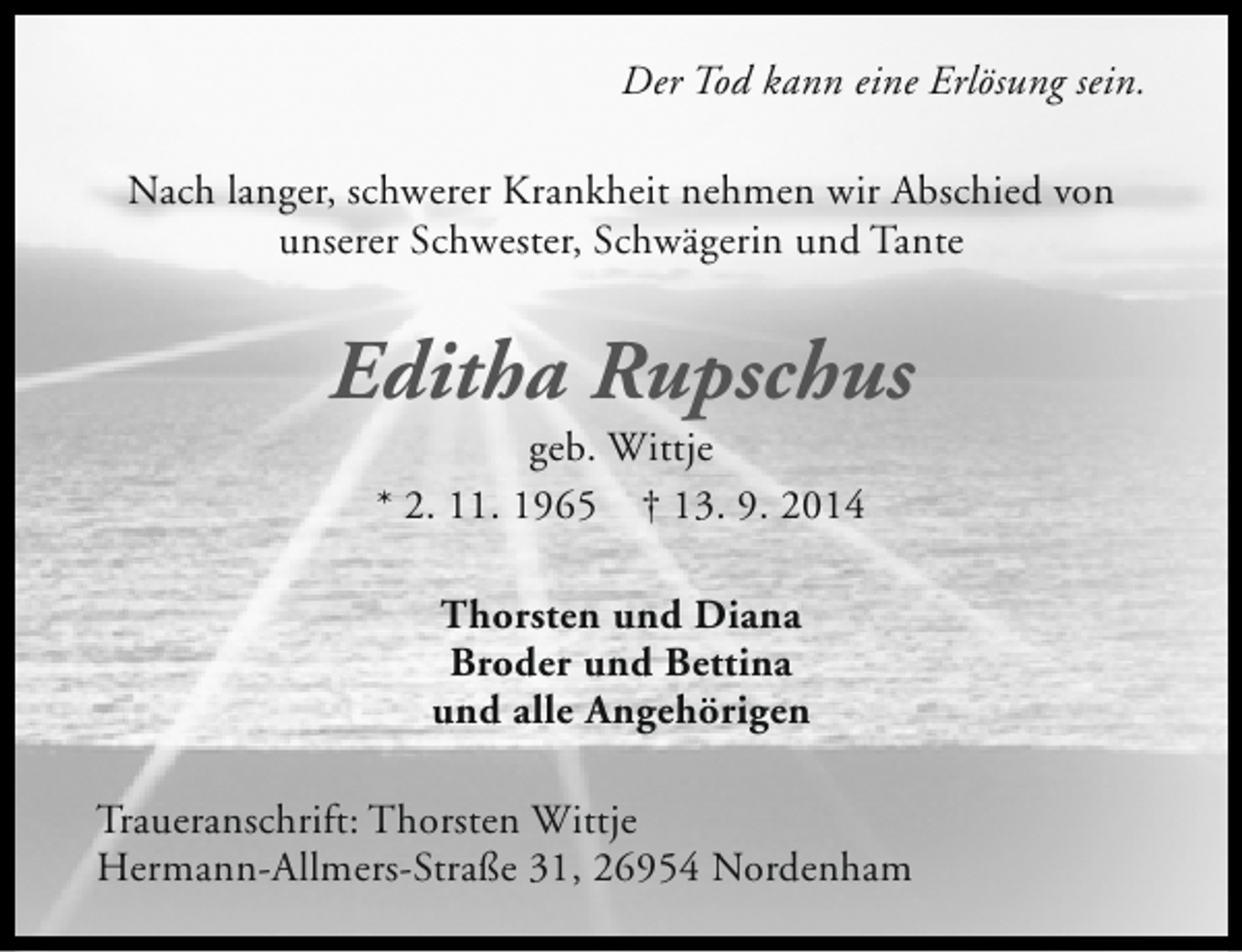 <p>Der Tod kann eine Erlösung sein.<br />Nach langer, schwerer Krankheit nehmen wir Abschied von<br />unserer Schwester, Schwägerin und Tante</p><p>Editha Rupschus<br />geb. Wittje<br />* 2. 11. 1965 † 13. 9. 2014<br />Thorsten und Diana<br />Broder und Bettina<br />und alle Angehörigen<br />Traueranschrift: Thorsten Wittje<br />Hermann-Allmers-Straße 31, 26954 Nordenham</p>
