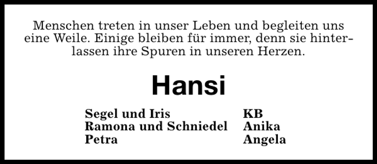 <p>Menschen treten in unser Leben und begleiten uns<br />eine Weile. Einige bleiben für immer, denn sie hinterlassen ihre Spuren in unseren Herzen.</p><p>Hansi<br />Segel und Iris<br />Ramona und Schniedel<br />Petra</p><p>KB<br />Anika<br />Angela</p>