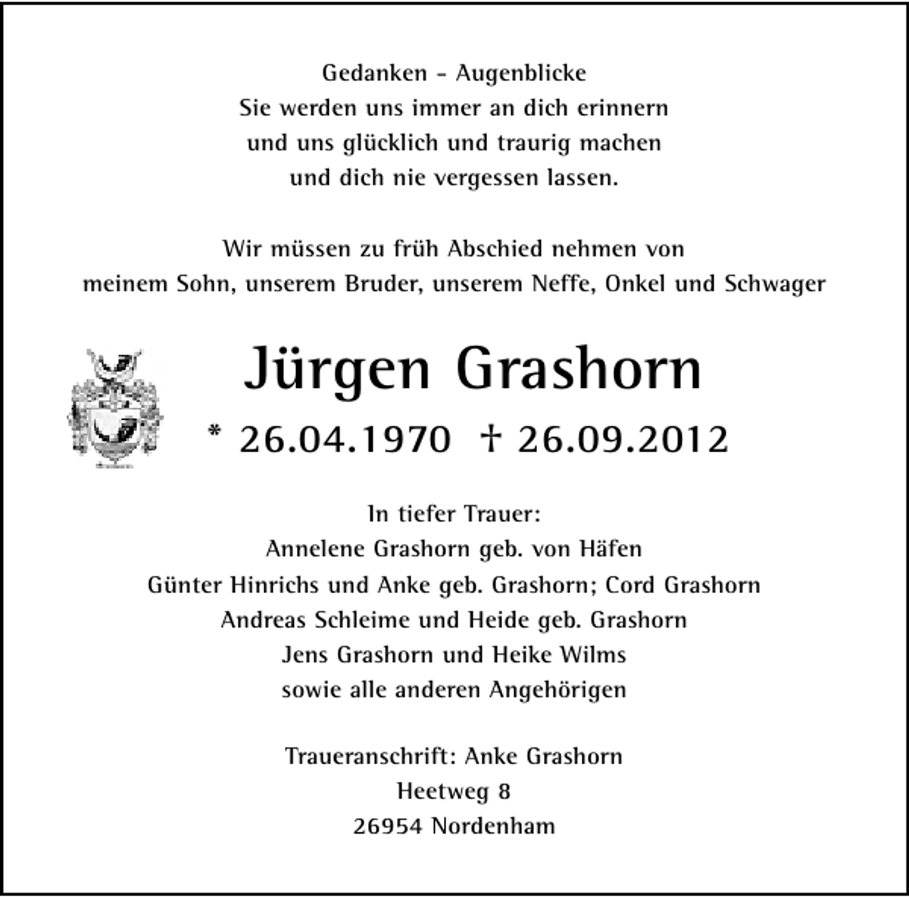 <p>Gedanken - Augenblicke<br />Sie werden uns immer an dich erinnern<br />und uns glücklich und traurig machen<br />und dich nie vergessen lassen.<br />Wir müssen zu früh Abschied nehmen von<br />meinem Sohn, unserem Bruder, unserem Neffe, Onkel und Schwager</p>
<p>Jürgen Grashorn<br />* 26.04.1970</p>
<p>† 26.09.2012<br />In tiefer Trauer:<br />Annelene Grashorn geb. von Häfen<br />Günter Hinrichs und Anke geb. Grashorn; Cord Grashorn<br />Andreas Schleime und Heide geb. Grashorn<br />Jens Grashorn und Heike Wilms<br />sowie alle anderen Angehörigen<br />Traueranschrift: Anke Grashorn<br />Heetweg 8<br />26954 Nordenham</p>