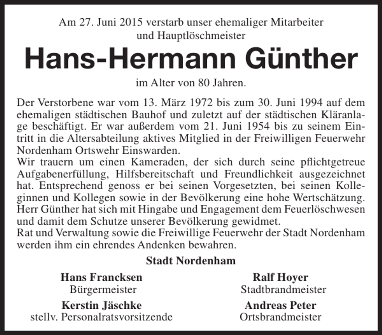 <p>Am 27. Juni 2015 verstarb unser ehemaliger Mitarbeiter<br />und Hauptlöschmeister</p><p>Hans-Hermann Günther<br />im Alter von 80 Jahren.</p><p>Der Verstorbene war vom 13. März 1972 bis zum 30. Juni 1994 auf dem<br />ehemaligen städtischen Bauhof und zuletzt auf der städtischen Kläranlage beschäftigt. Er war außerdem vom 21. Juni 1954 bis zu seinem Eintritt in die Altersabteilung aktives Mitglied in der Freiwilligen Feuerwehr<br />Nordenham Ortswehr Einswarden.<br />Wir trauern um einen Kameraden, der sich durch seine pflichtgetreue<br />Aufgabenerfüllung, Hilfsbereitschaft und Freundlichkeit ausgezeichnet<br />hat. Entsprechend genoss er bei seinen Vorgesetzten, bei seinen Kolleginnen und Kollegen sowie in der Bevölkerung eine hohe Wertschätzung.<br />Herr Günther hat sich mit Hingabe und Engagement dem Feuerlöschwesen<br />und damit dem Schutze unserer Bevölkerung gewidmet.<br />Rat und Verwaltung sowie die Freiwillige Feuerwehr der Stadt Nordenham<br />werden ihm ein ehrendes Andenken bewahren.<br />Stadt Nordenham<br />Hans Francksen<br />Ralf Hoyer<br />Bürgermeister<br />Stadtbrandmeister<br />Kerstin Jäschke<br />Andreas Peter<br />stellv. Personalratsvorsitzende<br />Ortsbrandmeister</p>