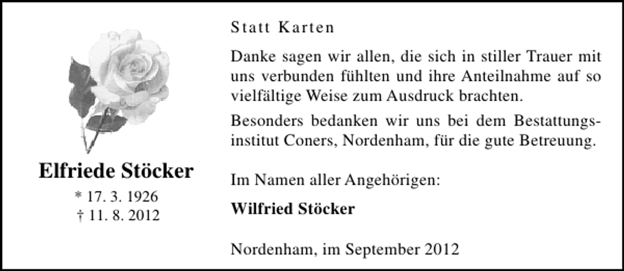 <p>Statt Karten<br />Danke sagen wir allen, die sich in stiller Trauer mit<br />uns verbunden fühlten und ihre Anteilnahme auf so<br />vielfältige Weise zum Ausdruck brachten.<br />Besonders bedanken wir uns bei dem Bestattungsinstitut Coners, Nordenham, für die gute Betreuung.</p><p>Elfriede Stöcker<br />* 17. 3. 1926<br />† 11. 8. 2012</p><p>Im Namen aller Angehörigen:<br />Wilfried Stöcker<br />Nordenham, im September 2012</p>