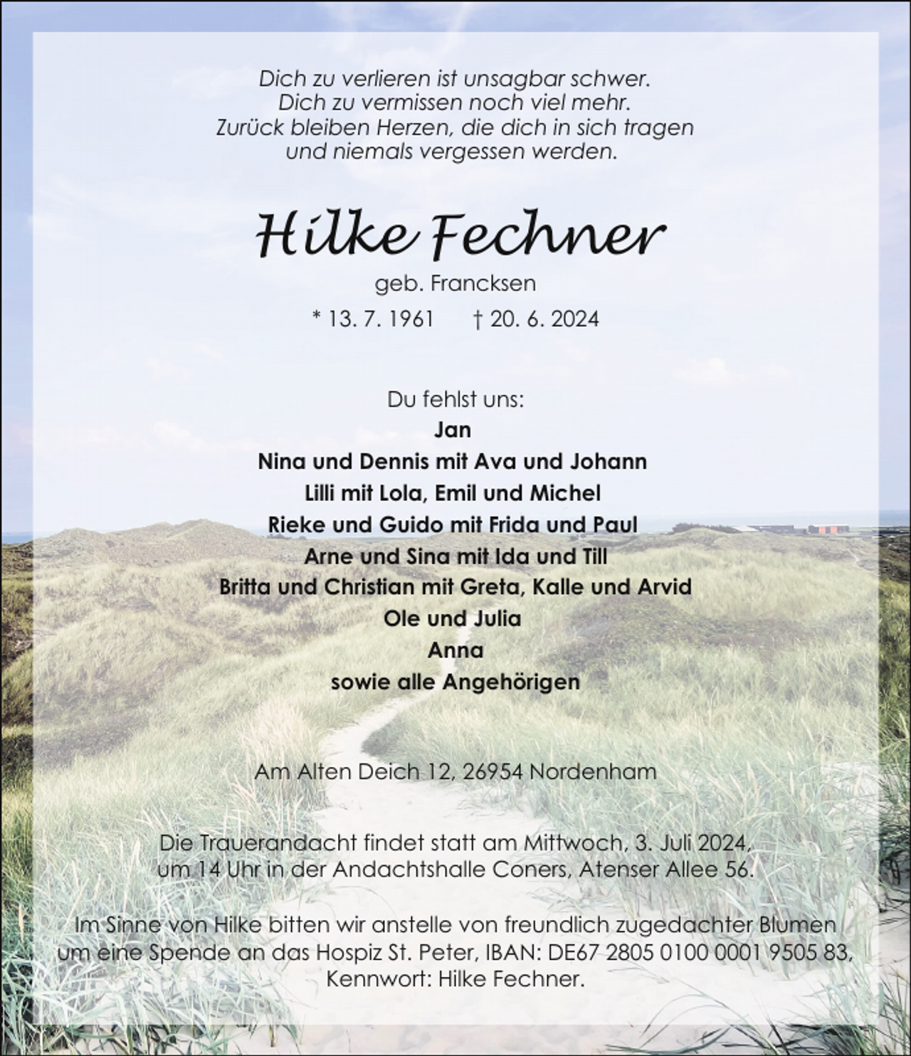 <p>Dich zu verlieren ist unsagbar schwer.<br />Dich zu vermissen noch viel mehr.<br />Zurück bleiben Herzen, die dich in sich tragen<br />und niemals vergessen werden.</p><p>Hilke Fechner<br />geb. Francksen</p><p>* 13. 7. 1961</p><p>† 20. 6. 2024</p><p>Du fehlst uns:<br />Jan<br />Nina und Dennis mit Ava und Johann<br />Lilli mit Lola, Emil und Michel<br />Rieke und Guido mit Frida und Paul<br />Arne und Sina mit Ida und Till<br />Britta und Christian mit Greta, Kalle und Arvid<br />Ole und Julia<br />Anna<br />sowie alle Angehörigen</p><p>Am Alten Deich 12, 26954 Nordenham<br />Die Trauerandacht findet statt am Mittwoch, 3. Juli 2024,<br />um 14 Uhr in der Andachtshalle Coners, Atenser Allee 56.<br />Im Sinne von Hilke bitten wir anstelle von freundlich zugedachter Blumen<br />um eine Spende an das Hospiz St. Peter, IBAN: DE67 2805 0101 9505 83,<br />Kennwort: Hilke Fechner.</p>