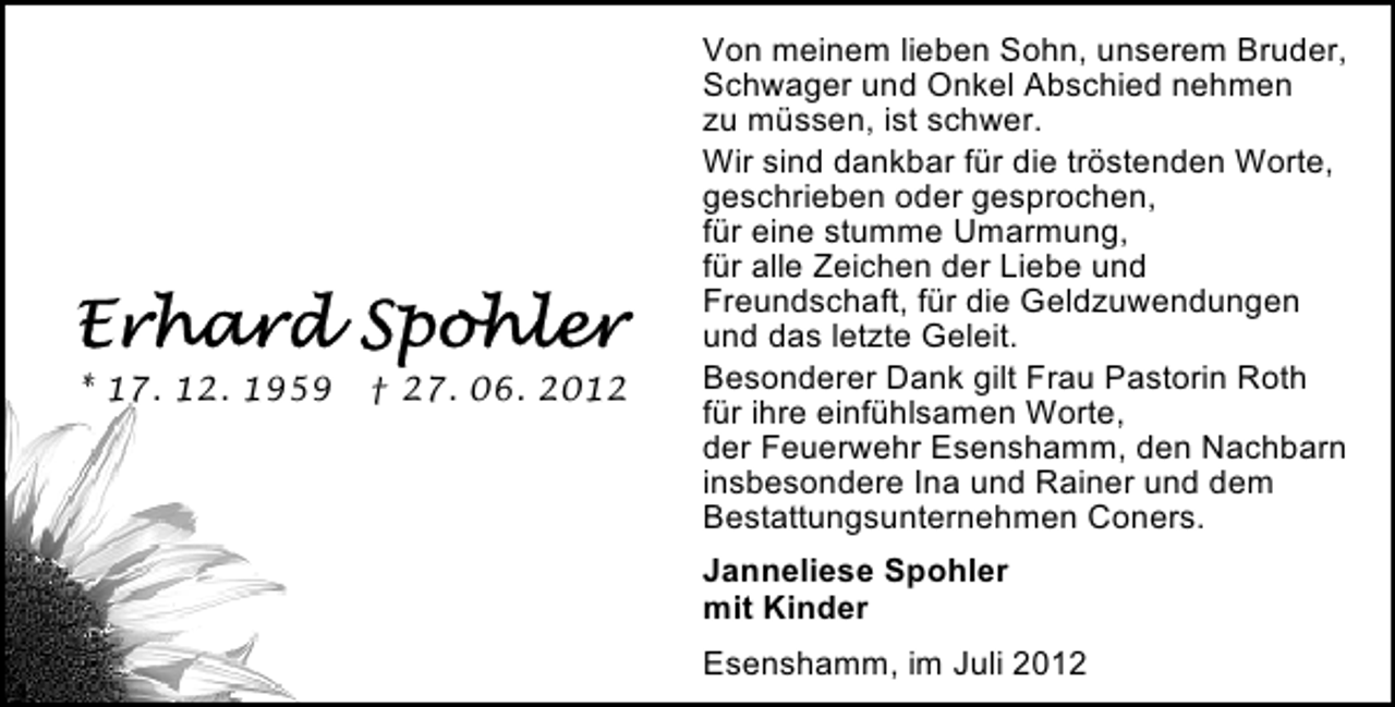 <p>* 17. 12. 1959</p><p>† 27. 06. 2012</p><p>Von meinem lieben Sohn, unserem Bruder,<br />Schwager und Onkel Abschied nehmen<br />zu müssen, ist schwer.<br />Wir sind dankbar für die tröstenden Worte,<br />geschrieben oder gesprochen,<br />für eine stumme Umarmung,<br />für alle Zeichen der Liebe und<br />Freundschaft, für die Geldzuwendungen<br />und das letzte Geleit.<br />Besonderer Dank gilt Frau Pastorin Roth<br />für ihre einfühlsamen Worte,<br />der Feuerwehr Esenshamm, den Nachbarn<br />insbesondere Ina und Rainer und dem<br />Bestattungsunternehmen Coners.<br />Janneliese Spohler<br />mit Kinder<br />Esenshamm, im Juli 2012</p>