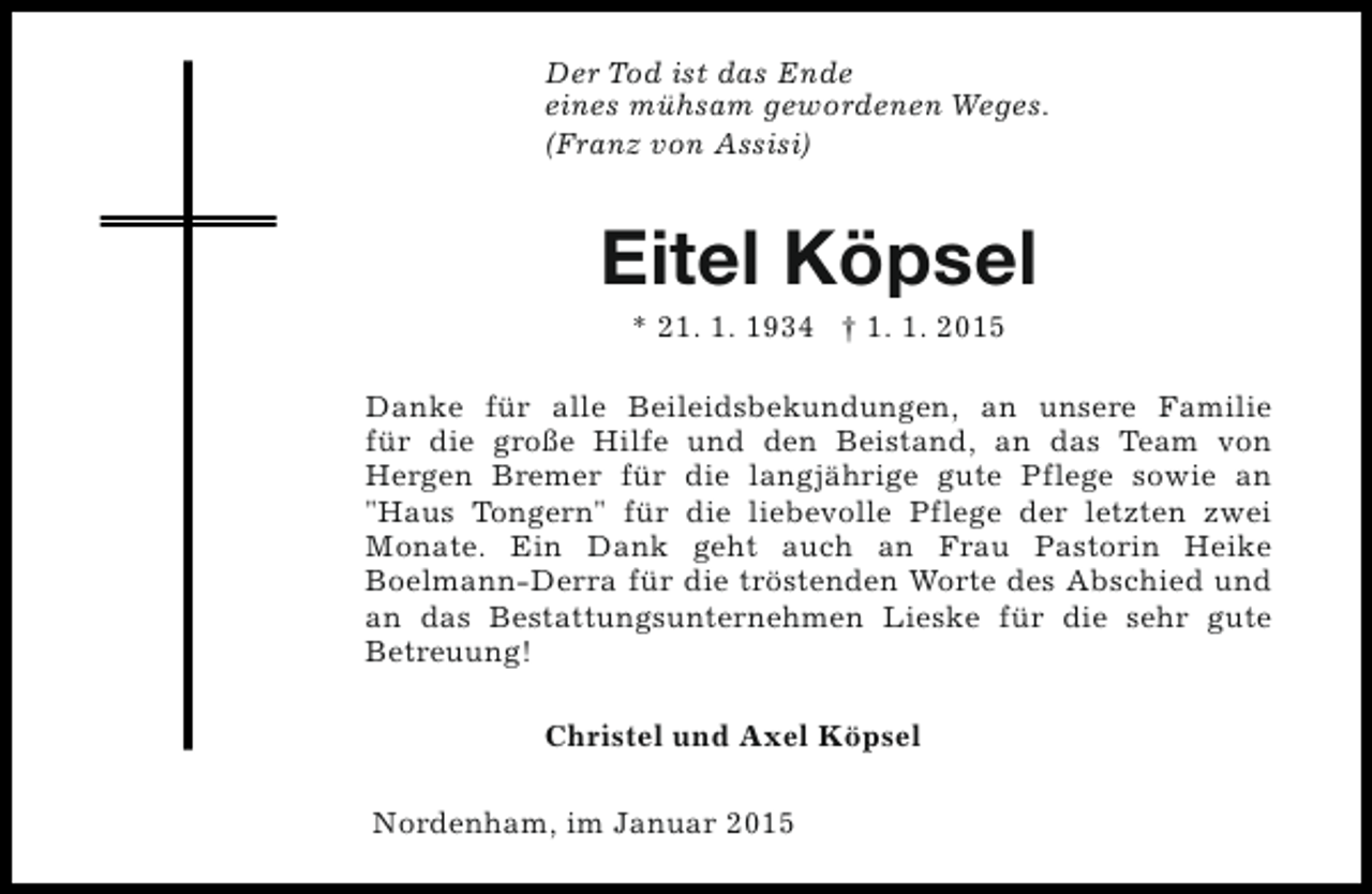 <p>Der Tod ist das Ende<br />eines mühsam gewordenen Weges.<br />(Franz von Assisi)</p><p>Eitel Köpsel<br />* 21. 1. 1934 † 1. 1. 2015</p><p>Danke für alle Beileidsbekundungen, an unsere Familie<br />für die große Hilfe und den Beistand, an das Team von<br />Hergen Bremer für die langjährige gute Pflege sowie an<br />"Haus Tongern" für die liebevolle Pflege der letzten zwei<br />Monate. Ein Dank geht auch an Frau Pastorin Heike<br />Boelmann-Derra für die tröstenden Worte des Abschied und<br />an das Bestattungsunternehmen Lieske für die sehr gute<br />Betreuung!<br />Christel und Axel Köpsel<br />Nordenham, im Januar 2015</p>