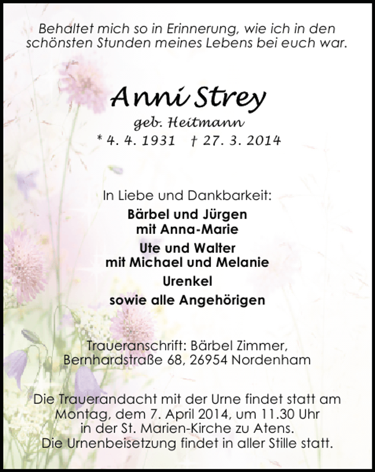 <p>Behaltet mich so in Erinnerung, wie ich in den<br />schönsten Stunden meines Lebens bei euch war.</p><p>geb. Heitmann<br />* 4. 4. 1931 † 27. 3. 2014</p><p>In Liebe und Dankbarkeit:<br />Bärbel und Jürgen<br />mit Anna-Marie<br />Ute und Walter<br />mit Michael und Melanie<br />Urenkel<br />sowie alle Angehörigen<br />Traueranschrift: Bärbel Zimmer,<br />Bernhardstraße 68, 26954 Nordenham<br />Die Trauerandacht mit der Urne findet statt am<br />Montag, dem 7. April 2014, um 11.30 Uhr<br />in der St. Marien-Kirche zu Atens.<br />Die Urnenbeisetzung findet in aller Stille statt.</p>