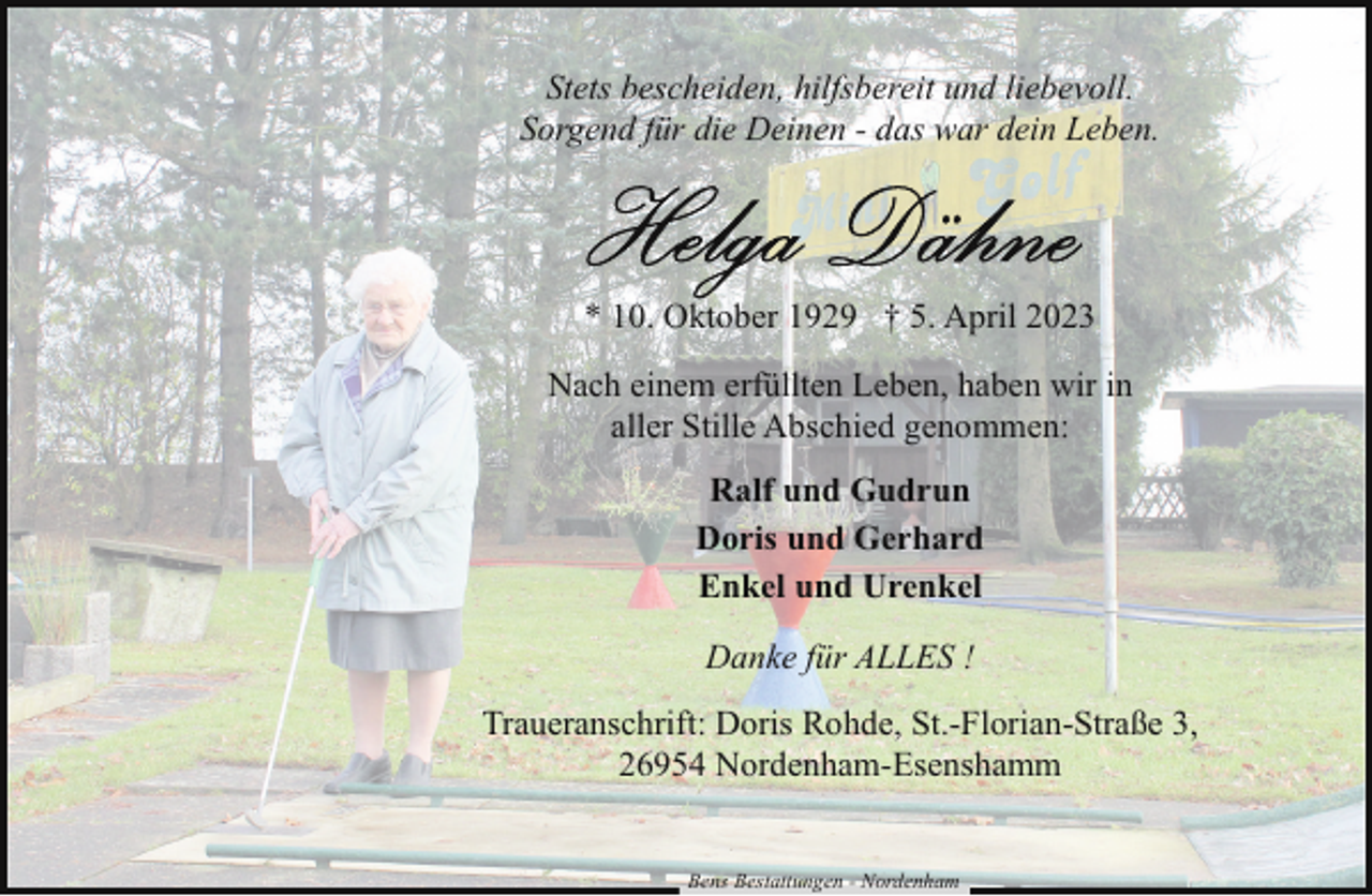 <p>Stets bescheiden, hilfsbereit und liebevoll.<br />Sorgend für die Deinen - das war dein Leben.</p><p>* 10. Oktober 1929 † 5. April 2023<br />Nach einem erfüllten Leben, haben wir in<br />aller Stille Abschied genommen:<br />Ralf und Gudrun<br />Doris und Gerhard<br />Enkel und Urenkel<br />Danke für ALLES !<br />Traueranschrift: Doris Rohde, St.-Florian-Straße 3,<br />26954 Nordenham-Esenshamm<br />Bens Bestattungen - Nordenham</p>