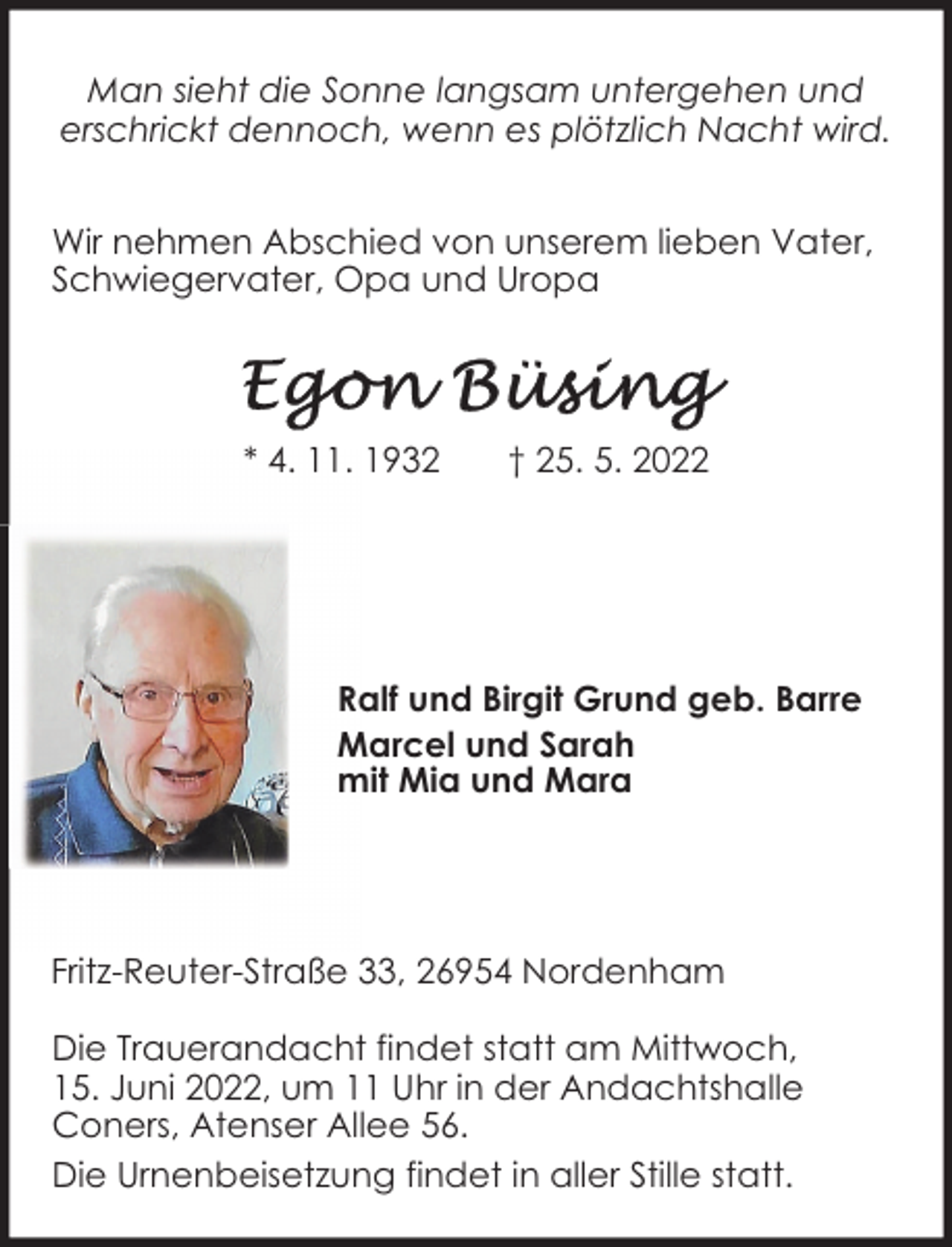 <p>Man sieht die Sonne langsam untergehen und<br />erschrickt dennoch, wenn es plötzlich Nacht wird.<br />Wir nehmen Abschied von unserem lieben Vater,<br />Schwiegervater, Opa und Uropa</p><p>* 4. 11. 1932</p><p>† 25. 5. 2022</p><p>Ralf und Birgit Grund geb. Barre<br />Marcel und Sarah<br />mit Mia und Mara</p><p>Fritz-Reuter-Straße 33, 26954 Nordenham<br />Die Trauerandacht findet statt am Mittwoch,<br />15. Juni 2022, um 11 Uhr in der Andachtshalle<br />Coners, Atenser Allee 56.<br />Die Urnenbeisetzung findet in aller Stille statt.</p>