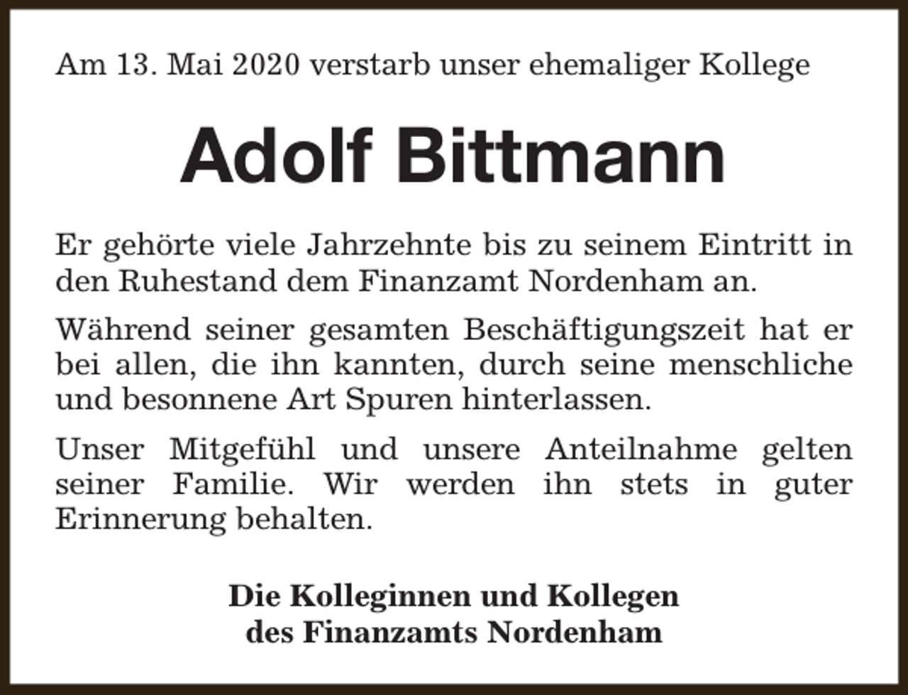 <p>Am 13. Mai 2020 verstarb unser ehemaliger Kollege</p><p>Adolf Bittmann<br />Er gehörte viele Jahrzehnte bis zu seinem Eintritt in<br />den Ruhestand dem Finanzamt Nordenham an.<br />Während seiner gesamten Beschäftigungszeit hat er<br />bei allen, die ihn kannten, durch seine menschliche<br />und besonnene Art Spuren hinterlassen.<br />Unser Mitgefühl und unsere Anteilnahme gelten<br />seiner Familie. Wir werden ihn stets in guter<br />Erinnerung behalten.<br />Die Kolleginnen und Kollegen<br />des Finanzamts Nordenham</p>