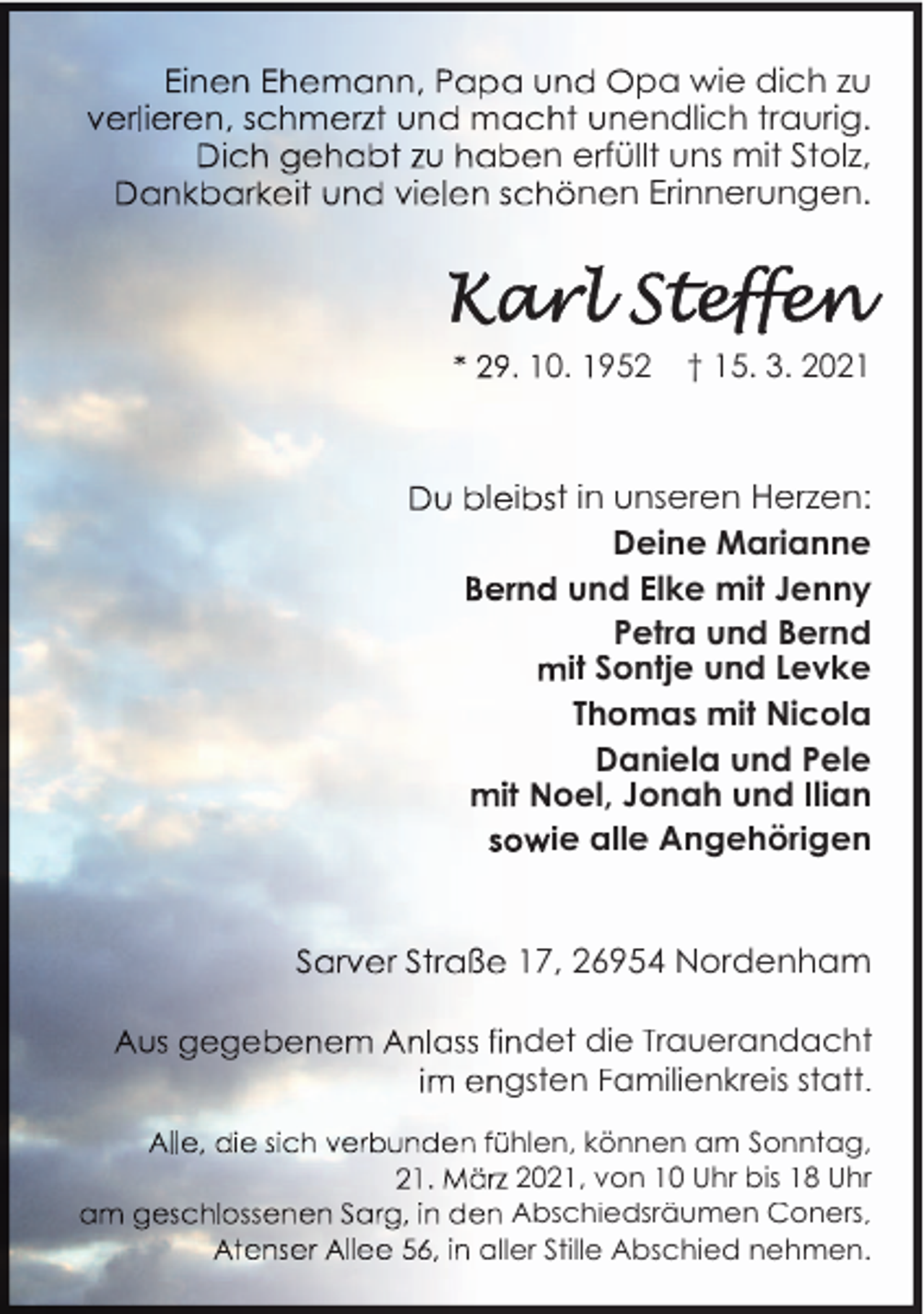 <p>pa wie dich zu<br />endlich traurig.<br />n e füllt uns mit Stolz,<br />n n Erinnerungen.</p><p>0. 952</p><p>† 15. 3. 2021</p><p>l i</p><p>t in unseren Herzen:<br />Deine Marianne<br />n und Elke mit Jenny<br />Petra und Bernd<br />it Sontje und Levke<br />Thomas mit Nicola<br />Daniela und Pele<br />oel, Jonah und Ilian<br />ie alle Angehörigen<br />7, 26954 Nordenham</p><p>det die Trauerandacht<br />gsten Familienkreis statt.<br />hlen, können am Sonntag,<br />2021, von 10 Uhr bis 18 Uhr<br />Abschiedsräumen Coners,<br />ller Stille Abschied nehmen.</p>