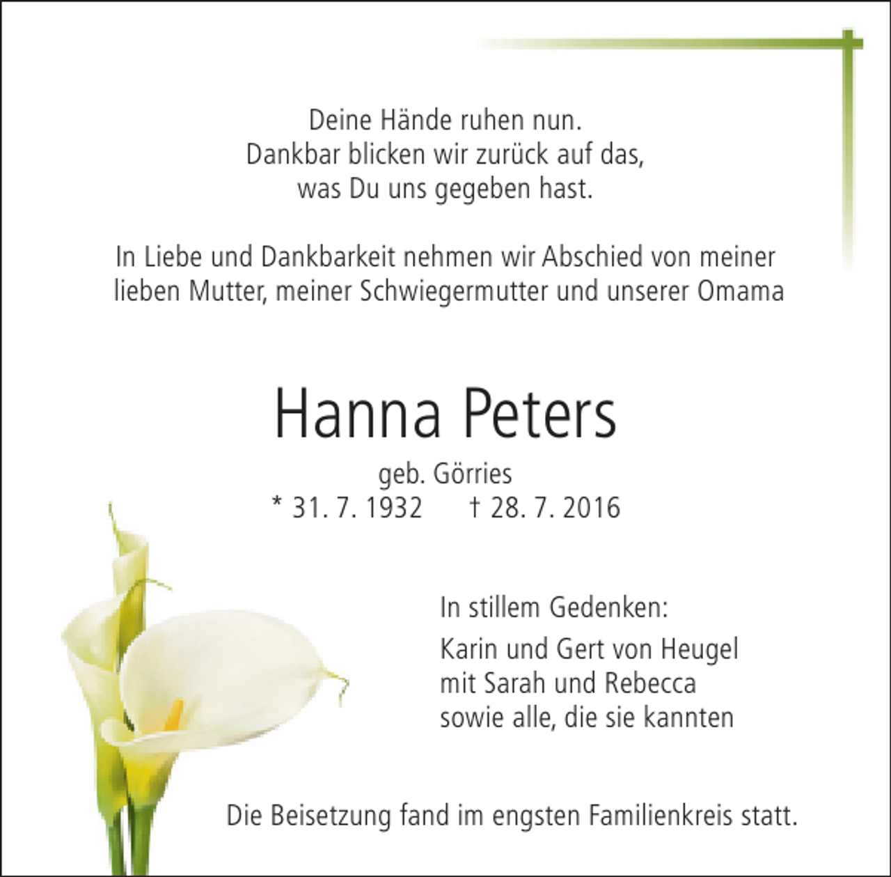 <p>Deine Hände ruhen nun.<br />Dankbar blicken wir zurück auf das,<br />was Du uns gegeben hast.<br />In Liebe und Dankbarkeit nehmen wir Abschied von meiner<br />lieben Mutter, meiner Schwiegermutter und unserer Omama</p><p>Hanna Peters</p><p>geb. Görries<br />* 31. 7. 1932 † 28. 7. 2016<br />In stillem Gedenken:<br />Karin und Gert von Heugel<br />mit Sarah und Rebecca<br />sowie alle, die sie kannten<br />Die Beisetzung fand im engsten Familienkreis statt.</p>