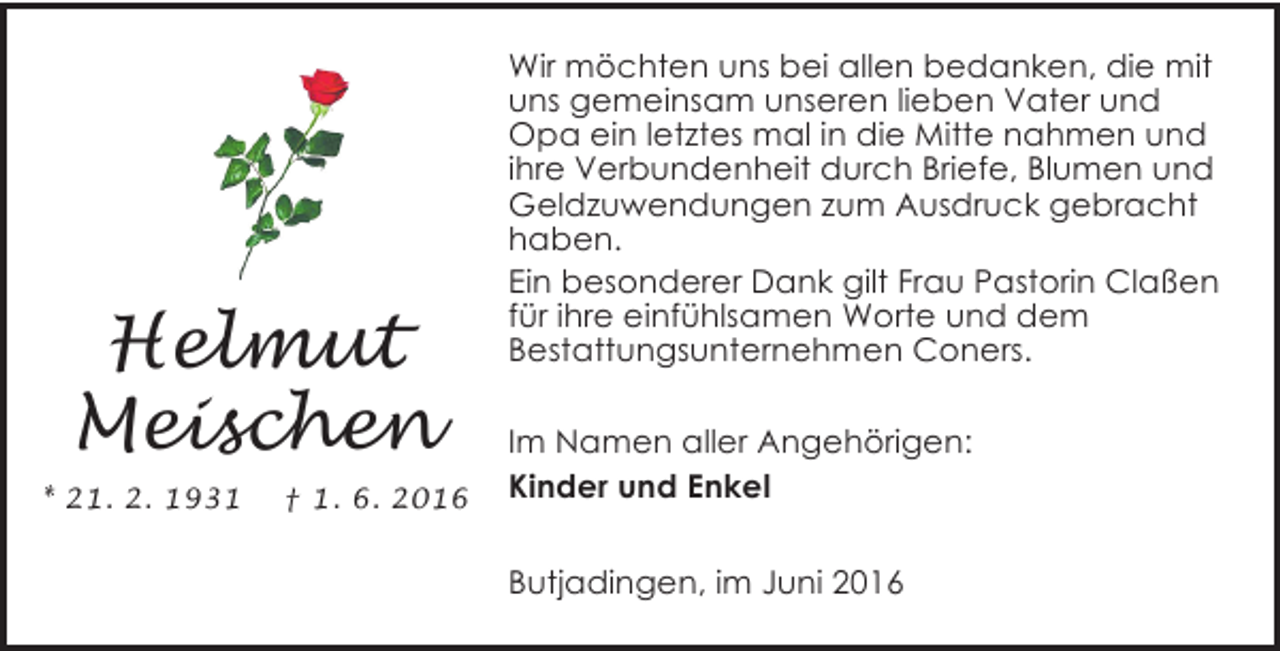 <p>Helmut<br />Meischen<br />* 21. 2. 1931</p><p>† 1. 6. 2016</p><p>Wir möchten uns bei allen bedanken, die mit<br />uns gemeinsam unseren lieben Vater und<br />Opa ein letztes mal in die Mitte nahmen und<br />ihre Verbundenheit durch Briefe, Blumen und<br />Geldzuwendungen zum Ausdruck gebracht<br />haben.<br />Ein besonderer Dank gilt Frau Pastorin Claßen<br />für ihre einfühlsamen Worte und dem<br />Bestattungsunternehmen Coners.</p><p>Im Namen aller Angehörigen:<br />Kinder und Enkel<br />Butjadingen, im Juni 2016</p>