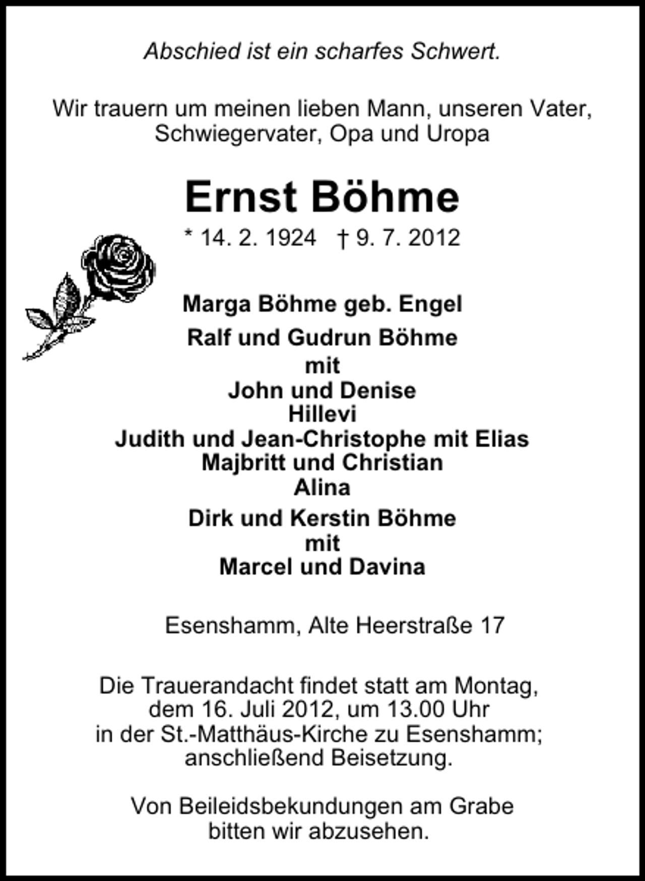 <p>Abschied ist ein scharfes Schwert.<br />Wir trauern um meinen lieben Mann, unseren Vater,<br />Schwiegervater, Opa und Uropa</p><p>Ernst Böhme</p><p>* 14. 2. 1924 † 9. 7. 2012</p><p>Marga Böhme geb. Engel<br />Ralf und Gudrun Böhme<br />mit<br />John und Denise<br />Hillevi<br />Judith und Jean-Christophe mit Elias<br />Majbritt und Christian<br />Alina<br />Dirk und Kerstin Böhme<br />mit<br />Marcel und Davina<br />Esenshamm, Alte Heerstraße 17<br />Die Trauerandacht findet statt am Montag,<br />dem 16. Juli 2012, um 13.00 Uhr<br />in der St.-Matthäus-Kirche zu Esenshamm;<br />anschließend Beisetzung.<br />Von Beileidsbekundungen am Grabe<br />bitten wir abzusehen.</p>