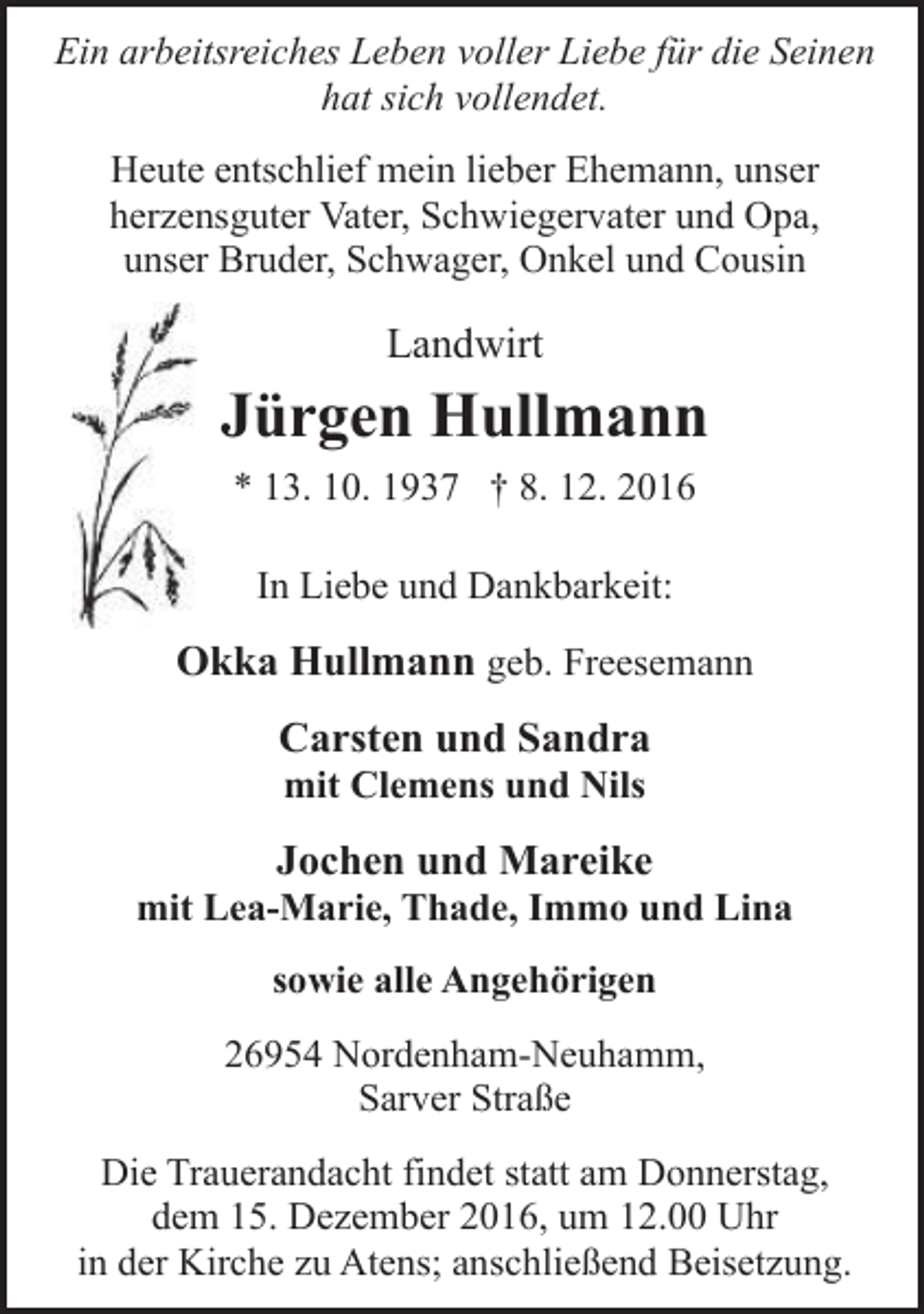 <p>Ein arbeitsreiches Leben voller Liebe für die Seinen<br />hat sich vollendet.<br />Heute entschlief mein lieber Ehemann, unser<br />herzensguter Vater, Schwiegervater und Opa,<br />unser Bruder, Schwager, Onkel und Cousin</p><p>Landwirt</p><p>Jürgen Hullmann<br />* 13. 10. 1937 † 8. 12. 2016<br />In Liebe und Dankbarkeit:</p><p>Okka Hullmann geb. Freesemann<br />Carsten und Sandra<br />mit Clemens und Nils</p><p>Jochen und Mareike</p><p>mit Lea-Marie, Thade, Immo und Lina<br />sowie alle Angehörigen<br />26954 Nordenham-Neuhamm,<br />Sarver Straße<br />Die Trauerandacht findet statt am Donnerstag,<br />dem 15. Dezember 2016, um 12.00 Uhr<br />in der Kirche zu Atens; anschließend Beisetzung.</p>