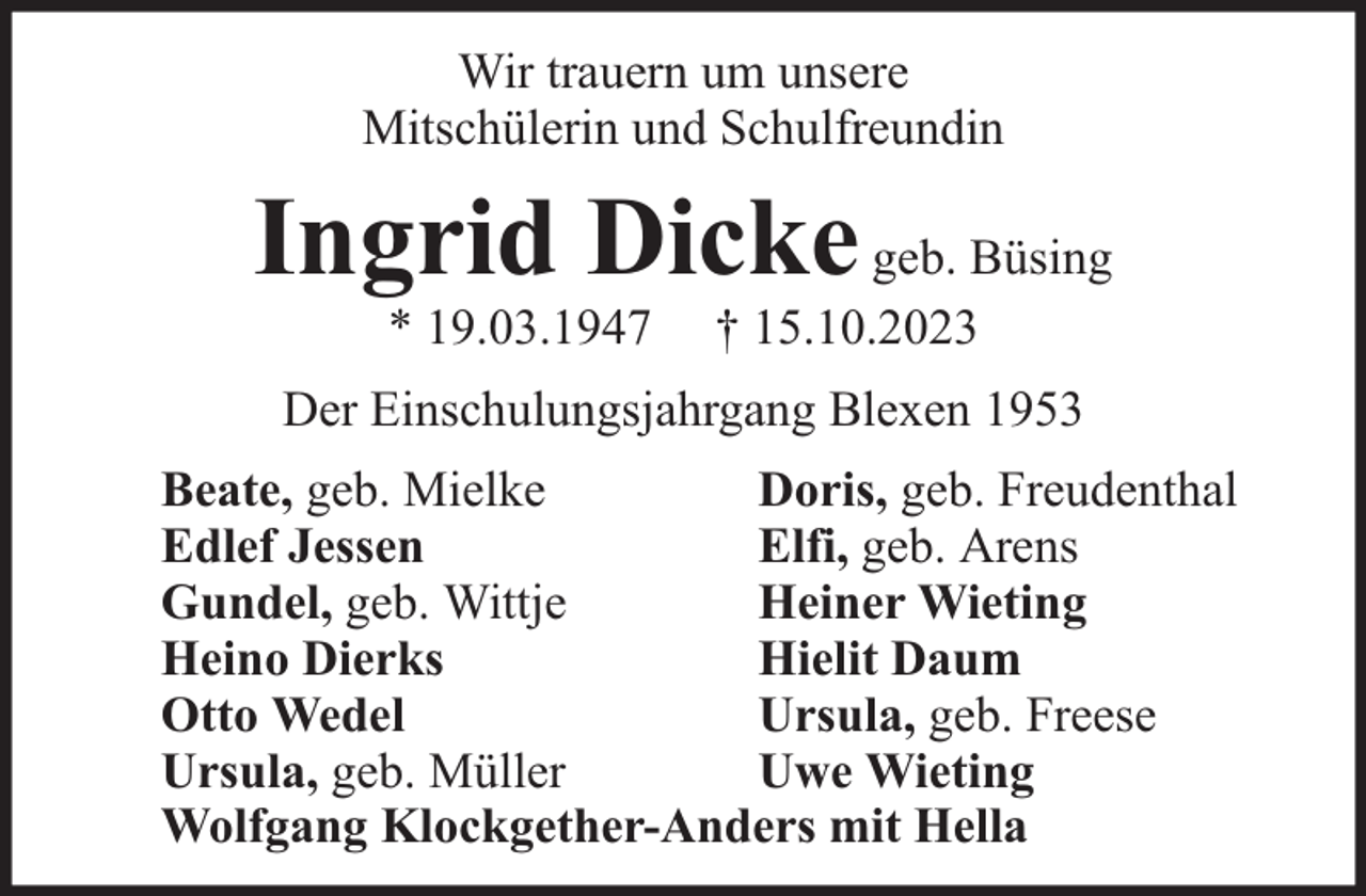 <p>Wir trauern um unsere<br />Mitschülerin und Schulfreundin</p><p>Ingrid Dicke geb. Büsing<br />* 19.03.1947</p><p>† 15.10.2023</p><p>Der Einschulungsjahrgang Blexen 1953<br />Beate, geb. Mielke<br />Doris, geb. Freudenthal<br />Edlef Jessen<br />Elfi, geb. Arens<br />Gundel, geb. Wittje<br />Heiner Wieting<br />Heino Dierks<br />Hielit Daum<br />Otto Wedel<br />Ursula, geb. Freese<br />Ursula, geb. Müller<br />Uwe Wieting<br />Wolfgang Klockgether-Anders mit Hella</p>