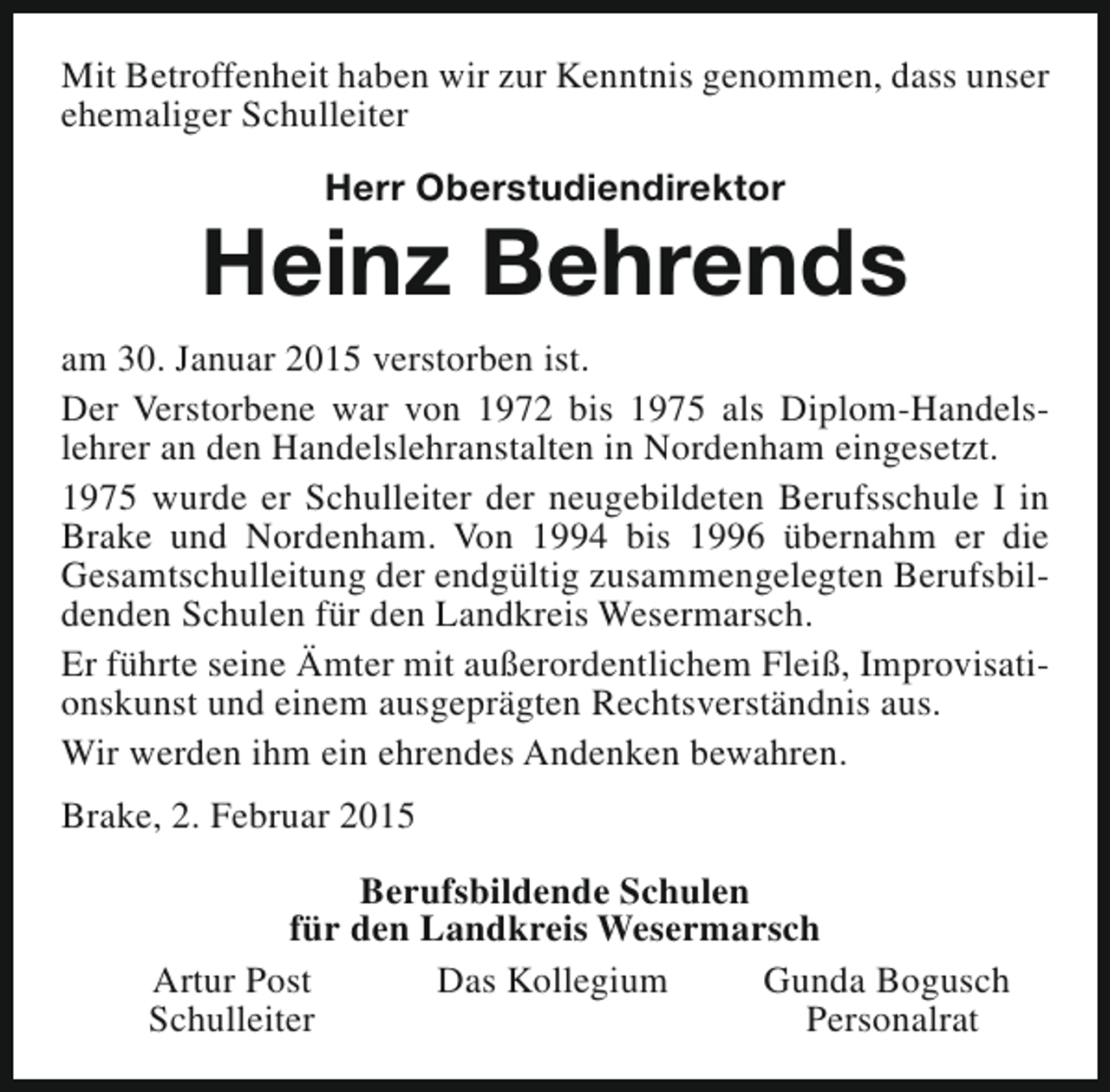 <p>Mit Betroffenheit haben wir zur Kenntnis genommen, dass unser<br />ehemaliger Schulleiter<br />Herr Oberstudiendirektor</p><p>Heinz Behrends<br />am 30. Januar 2015 verstorben ist.<br />Der Verstorbene war von 1972 bis 1975 als Diplom-Handelslehrer an den Handelslehranstalten in Nordenham eingesetzt.<br />1975 wurde er Schulleiter der neugebildeten Berufsschule I in<br />Brake und Nordenham. Von 1994 bis 1996 übernahm er die<br />Gesamtschulleitung der endgültig zusammengelegten Berufsbildenden Schulen für den Landkreis Wesermarsch.<br />Er führte seine Ämter mit außerordentlichem Fleiß, Improvisationskunst und einem ausgeprägten Rechtsverständnis aus.<br />Wir werden ihm ein ehrendes Andenken bewahren.<br />Brake, 2. Februar 2015<br />Berufsbildende Schulen<br />für den Landkreis Wesermarsch<br />Artur Post<br />Das Kollegium<br />Gunda Bogusch<br />Schulleiter<br />Personalrat</p>